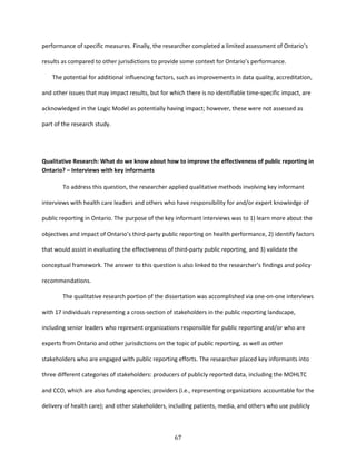 67
performance of specific measures. Finally, the researcher completed a limited assessment of Ontario’s
results as compared to other jurisdictions to provide some context for Ontario’s performance.
The potential for additional influencing factors, such as improvements in data quality, accreditation,
and other issues that may impact results, but for which there is no identifiable time-specific impact, are
acknowledged in the Logic Model as potentially having impact; however, these were not assessed as
part of the research study.
Qualitative Research: What do we know about how to improve the effectiveness of public reporting in
Ontario? – Interviews with key informants
To address this question, the researcher applied qualitative methods involving key informant
interviews with health care leaders and others who have responsibility for and/or expert knowledge of
public reporting in Ontario. The purpose of the key informant interviews was to 1) learn more about the
objectives and impact of Ontario’s third-party public reporting on health performance, 2) identify factors
that would assist in evaluating the effectiveness of third-party public reporting, and 3) validate the
conceptual framework. The answer to this question is also linked to the researcher’s findings and policy
recommendations.
The qualitative research portion of the dissertation was accomplished via one-on-one interviews
with 17 individuals representing a cross-section of stakeholders in the public reporting landscape,
including senior leaders who represent organizations responsible for public reporting and/or who are
experts from Ontario and other jurisdictions on the topic of public reporting, as well as other
stakeholders who are engaged with public reporting efforts. The researcher placed key informants into
three different categories of stakeholders: producers of publicly reported data, including the MOHLTC
and CCO, which are also funding agencies; providers (i.e., representing organizations accountable for the
delivery of health care); and other stakeholders, including patients, media, and others who use publicly
 