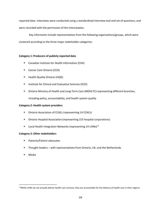68
reported data. Interviews were conducted using a standardized interview tool and set of questions, and
were recorded with the permission of the interviewees.
Key informants include representatives from the following organizations/groups, which were
clustered according to the three major stakeholder categories:
Category 1: Producers of publicly reported data
 Canadian Institute for Health Information (CIHI)
 Cancer Care Ontario (CCO)
 Health Quality Ontario (HQO)
 Institute for Clinical and Evaluative Sciences (ICES)
 Ontario Ministry of Health and Long-Term Care (MOHLTC) representing different branches,
including policy, accountability, and health system quality
Category 2: Health system providers
 Ontario Association of CCACs (representing 14 CCACs)
 Ontario Hospital Association (representing 155 hospital corporations)
 Local Health Integration Networks (representing 14 LHINs)13
Category 3: Other stakeholders
 Patients/Patient advocates
 Thought-leaders – with representatives from Ontario, UK, and the Netherlands
 Media
13While LHINs do not actually deliver health care services, they are accountable for the delivery of health care in their regions.
 