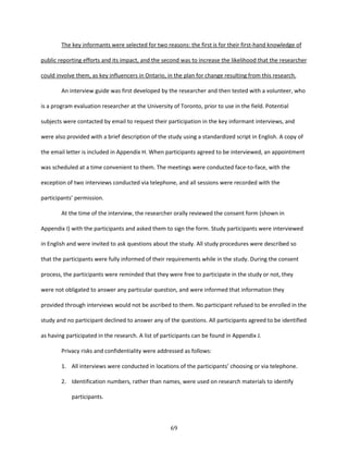 69
The key informants were selected for two reasons: the first is for their first-hand knowledge of
public reporting efforts and its impact, and the second was to increase the likelihood that the researcher
could involve them, as key influencers in Ontario, in the plan for change resulting from this research.
An interview guide was first developed by the researcher and then tested with a volunteer, who
is a program evaluation researcher at the University of Toronto, prior to use in the field. Potential
subjects were contacted by email to request their participation in the key informant interviews, and
were also provided with a brief description of the study using a standardized script in English. A copy of
the email letter is included in Appendix H. When participants agreed to be interviewed, an appointment
was scheduled at a time convenient to them. The meetings were conducted face-to-face, with the
exception of two interviews conducted via telephone, and all sessions were recorded with the
participants’ permission.
At the time of the interview, the researcher orally reviewed the consent form (shown in
Appendix I) with the participants and asked them to sign the form. Study participants were interviewed
in English and were invited to ask questions about the study. All study procedures were described so
that the participants were fully informed of their requirements while in the study. During the consent
process, the participants were reminded that they were free to participate in the study or not, they
were not obligated to answer any particular question, and were informed that information they
provided through interviews would not be ascribed to them. No participant refused to be enrolled in the
study and no participant declined to answer any of the questions. All participants agreed to be identified
as having participated in the research. A list of participants can be found in Appendix J.
Privacy risks and confidentiality were addressed as follows:
1. All interviews were conducted in locations of the participants’ choosing or via telephone.
2. Identification numbers, rather than names, were used on research materials to identify
participants.
 