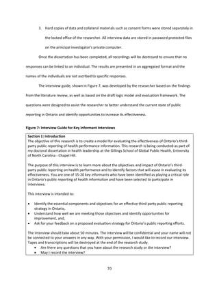 70
3. Hard copies of data and collateral materials such as consent forms were stored separately in
the locked office of the researcher. All interview data are stored in password protected files
on the principal investigator's private computer.
Once the dissertation has been completed, all recordings will be destroyed to ensure that no
responses can be linked to an individual. The results are presented in an aggregated format and the
names of the individuals are not ascribed to specific responses.
The interview guide, shown in Figure 7, was developed by the researcher based on the findings
from the literature review, as well as based on the draft logic model and evaluation framework. The
questions were designed to assist the researcher to better understand the current state of public
reporting in Ontario and identify opportunities to increase its effectiveness.
Figure 7: Interview Guide for Key Informant Interviews
Section 1: Introduction
The objective of this research is to create a model for evaluating the effectiveness of Ontario’s third-
party public reporting of health performance information. This research is being conducted as part of
my doctoral dissertation in health leadership at the Gillings School of Global Public Health, University
of North Carolina - Chapel Hill.
The purpose of this interview is to learn more about the objectives and impact of Ontario’s third-
party public reporting on health performance and to identify factors that will assist in evaluating its
effectiveness. You are one of 15-20 key informants who have been identified as playing a critical role
in Ontario’s public reporting of health information and have been selected to participate in
interviews.
This interview is intended to:
 Identify the essential components and objectives for an effective third-party public reporting
strategy in Ontario,
 Understand how well we are meeting those objectives and identify opportunities for
improvement, and,
 Ask for your feedback on a proposed evaluation strategy for Ontario’s public reporting efforts.
The interview should take about 50 minutes. The interview will be confidential and your name will not
be connected to your answers in any way. With your permission, I would like to record our interview.
Tapes and transcriptions will be destroyed at the end of the research study.
 Are there any questions that you have about the research study or the interview?
 May I record the interview?
 