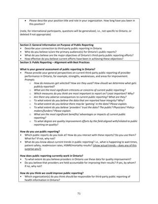 71
 Please describe your position title and role in your organization. How long have you been in
this position?
(note, for international participants, questions will be generalized, i.e., not specific to Ontario, or
deleted if not appropriate)
Section 2: General Information on Purpose of Public Reporting
• Describe your connection to third-party public reporting in Ontario
• Who do you believe is/are the primary audience(s) for Ontario’s public reports?
• What do you believe are the major objectives of Ontario’s third-party public reporting efforts?
• How effective do you believe current efforts have been in achieving these objectives?
Section 3: Public Reporting – Alignment with Best Practices
What is your general assessment of public reporting in Ontario?
• Please provide your general perspectives on current third-party public reporting of provider
performance in Ontario, for example, strengths, weaknesses, and areas for improvement.
Prompts
o How do measures get selected? How are they used? How should we determine what gets
publicly reported?
o What are the most significant criticisms or concerns of current public reporting?
o Which measures do you think are most important to report on? Least important? Why?
o Are there any adverse consequences to current public reporting? What are they?
o To what extent do you believe the data that are reported have integrity? Why?
o To what extent do you believe there may be ‘gaming’ in the data? Please explain.
o To what extent do you believe ‘providers’ trust the data? The public? Physicians? Policy-
makers/funders? Please explain.
o What are the most significant benefits/ advantages or impacts of current public
reporting?
o To what degree are quality improvement efforts by the field aligned with/related to public
reporting on quality?
How do you use public reporting?
• Which public reports do you look at? How do you interact with these reports? Do you use them?
What for? If not, why not?
• What do you know about current trends in public reporting? i.e., what is happening to wait times,
patient safety, readmission rates, HSMR/mortality results? (show actual trends – does any of this
surprise you?)
How does public reporting currently work in Ontario?
• To what extent do you believe providers in Ontario use these data for quality improvement?
• Do you believe that providers are held accountable for improving their results? If yes, by whom?
If no, why not?
How do you think we could improve public reporting?
• Which organization(s) do you think should be responsible for third-party public reporting of
health information in Ontario?
 