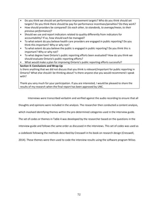 72
• Do you think we should set performance improvement targets? Who do you think should set
targets? Do you think there should be pay-for-performance incentives/penalties? Do they work?
• How should providers be compared? (to each other, to standards, to average/mean, to their
previous performance)?
• Should we use and report indicators related to quality differently from indicators for
accountability? If so, how should each be managed?
• To what extent do you believe health care providers are engaged in public reporting? Do you
think this important? Why or why not?
• To what extent do you believe the public is engaged in public reporting? Do you think this is
important? Why or why not?
• To what degree have Ontario’s public reporting efforts been evaluated? How do you think we
should evaluate Ontario’s public reporting efforts?
• What would make a plan for improving Ontario’s public reporting efforts successful?
Section 4: Conclusions and Wrap-Up
Is there anything that we did not discuss that you think is relevant/important for public reporting in
Ontario? What else should I be thinking about? Is there anyone else you would recommend I speak
with?
Thank you very much for your participation. If you are interested, I would be pleased to share the
results of my research when the final report has been approved by UNC.
Interviews were transcribed verbatim and verified against the audio recording to ensure that all
thoughts and opinions were included in the analysis. The researcher then conducted a content analysis,
which involved identifying themes within the pre-determined categories used in the interview guide.
The set of codes or themes in Table 4 was developed by the researcher based on the questions in the
interview guide and follows the same order as discussed in the interviews. This set of codes was used as
a codebook following the methods described by Cresswell in his book on research design (Cresswell,
2014). These themes were then used to code the interview results using the software program NVivo.
 
