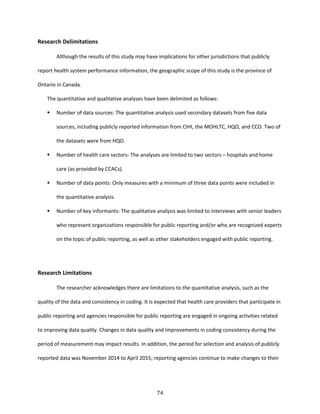 74
Research Delimitations
Although the results of this study may have implications for other jurisdictions that publicly
report health system performance information, the geographic scope of this study is the province of
Ontario in Canada.
The quantitative and qualitative analyses have been delimited as follows:
 Number of data sources: The quantitative analysis used secondary datasets from five data
sources, including publicly reported information from CIHI, the MOHLTC, HQO, and CCO. Two of
the datasets were from HQO.
 Number of health care sectors: The analyses are limited to two sectors – hospitals and home
care (as provided by CCACs).
 Number of data points: Only measures with a minimum of three data points were included in
the quantitative analysis.
 Number of key informants: The qualitative analysis was limited to interviews with senior leaders
who represent organizations responsible for public reporting and/or who are recognized experts
on the topic of public reporting, as well as other stakeholders engaged with public reporting.
Research Limitations
The researcher acknowledges there are limitations to the quantitative analysis, such as the
quality of the data and consistency in coding. It is expected that health care providers that participate in
public reporting and agencies responsible for public reporting are engaged in ongoing activities related
to improving data quality. Changes in data quality and improvements in coding consistency during the
period of measurement may impact results. In addition, the period for selection and analysis of publicly
reported data was November 2014 to April 2015; reporting agencies continue to make changes to their
 