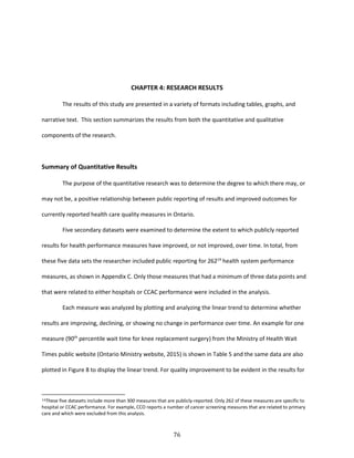 76
CHAPTER 4: RESEARCH RESULTS
The results of this study are presented in a variety of formats including tables, graphs, and
narrative text. This section summarizes the results from both the quantitative and qualitative
components of the research.
Summary of Quantitative Results
The purpose of the quantitative research was to determine the degree to which there may, or
may not be, a positive relationship between public reporting of results and improved outcomes for
currently reported health care quality measures in Ontario.
Five secondary datasets were examined to determine the extent to which publicly reported
results for health performance measures have improved, or not improved, over time. In total, from
these five data sets the researcher included public reporting for 26214
health system performance
measures, as shown in Appendix C. Only those measures that had a minimum of three data points and
that were related to either hospitals or CCAC performance were included in the analysis.
Each measure was analyzed by plotting and analyzing the linear trend to determine whether
results are improving, declining, or showing no change in performance over time. An example for one
measure (90th
percentile wait time for knee replacement surgery) from the Ministry of Health Wait
Times public website (Ontario Ministry website, 2015) is shown in Table 5 and the same data are also
plotted in Figure 8 to display the linear trend. For quality improvement to be evident in the results for
14These five datasets include more than 300 measures that are publicly-reported. Only 262 of these measures are specific to
hospital or CCAC performance. For example, CCO reports a number of cancer screening measures that are related to primary
care and which were excluded from this analysis.
 