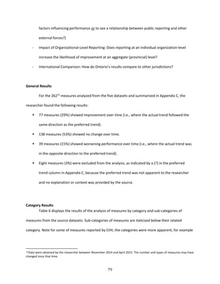 79
factors influencing performance or to see a relationship between public reporting and other
external forces?)
- Impact of Organizational-Level Reporting: Does reporting at an individual organization-level
increase the likelihood of improvement at an aggregate (provincial) level?
- International Comparison: How do Ontario’s results compare to other jurisdictions?
General Results
For the 26215
measures analyzed from the five datasets and summarized in Appendix C, the
researcher found the following results:
 77 measures (29%) showed improvement over time (i.e., where the actual trend followed the
same direction as the preferred trend).
 138 measures (53%) showed no change over time.
 39 measures (15%) showed worsening performance over time (i.e., where the actual trend was
in the opposite direction to the preferred trend).
 Eight measures (3%) were excluded from the analysis, as indicated by a (?) in the preferred
trend column in Appendix C, because the preferred trend was not apparent to the researcher
and no explanation or context was provided by the source.
Category Results
Table 6 displays the results of the analysis of measures by category and sub-categories of
measures from the source datasets. Sub-categories of measures are italicized below their related
category. Note for some of measures reported by CIHI, the categories were more apparent, for example
15Data were obtained by the researcher between November 2014 and April 2015. The number and types of measures may have
changed since that time.
 
