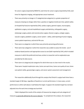 82
for cancer surgery (reported by MOHLTC), wait times for cancer surgery (reported by CCO), wait
times for diagnostic imaging, and appropriate cancer treatment.
- There was primarily no change in 17 categories/sub-categories (i.e. greater proportion of
measures showing no change rather than a positive or negative trend) over time: patient safety
(in-hospital hip fractures reported by CIHI), cardiac surgery, general surgery, neurosurgery,
ophthalmic surgery, oral and maxillofacial surgery and dentistry, orthopaedic surgery,
otolaryngic surgery, plastic and reconstructive surgery, thoracic surgery, urologic surgery,
vascular surgery, paediatric surgery, cancer system – safety, valid reporting of cancer staging,
cancer patient experience, and end-of-life care.
- There were no categories in which there was primarily worsening performance.
- There were two categories in which the researcher was unable to assess the trends: use of
evidence-based practice and appropriate access to care (both reported by CIHI), which included
measures in which the preferred trend was unclear to researcher and no explanation was
provided by the data source.
- There were six categories/sub-categories for which there was no clear trend in the results.
These were: hospital readmission rates, home care wait times, home care quality of care, home
care patient safety, gynaecologic surgery, and cancer system assessment and management.
The researcher additionally found through this analysis that Ontario’s surgical wait times have a
standard target of 182 days, regardless of baseline or current performance. In many cases, current
performance is either well above or well below the target. It appears the standard target has not been
adjusted since the wait times strategy was launched.
Table 6 displayed the results of the analysis of measures by category and sub-categories of
measures as generally defined by the source datasets. To complement this analysis, the researcher
 