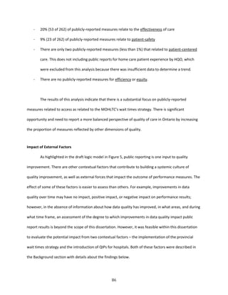 86
- 20% (53 of 262) of publicly-reported measures relate to the effectiveness of care
- 9% (23 of 262) of publicly-reported measures relate to patient-safety
- There are only two publicly-reported measures (less than 1%) that related to patient-centered
care. This does not including public reports for home care patient experience by HQO, which
were excluded from this analysis because there was insufficient data to determine a trend.
- There are no publicly-reported measures for efficiency or equity.
The results of this analysis indicate that there is a substantial focus on publicly-reported
measures related to access as related to the MOHLTC’s wait times strategy. There is significant
opportunity and need to report a more balanced perspective of quality of care in Ontario by increasing
the proportion of measures reflected by other dimensions of quality.
Impact of External Factors
As highlighted in the draft logic model in Figure 5, public reporting is one input to quality
improvement. There are other contextual factors that contribute to building a systemic culture of
quality improvement, as well as external forces that impact the outcome of performance measures. The
effect of some of these factors is easier to assess than others. For example, improvements in data
quality over time may have no impact, positive impact, or negative impact on performance results;
however, in the absence of information about how data quality has improved, in what areas, and during
what time frame, an assessment of the degree to which improvements in data quality impact public
report results is beyond the scope of this dissertation. However, it was feasible within this dissertation
to evaluate the potential impact from two contextual factors – the implementation of the provincial
wait times strategy and the introduction of QIPs for hospitals. Both of these factors were described in
the Background section with details about the findings below.
 