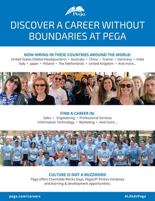 DISCOVER A CAREER WITHOUT
BOUNDARIES AT PEGA
NOW HIRING IN THESE COUNTRIES AROUND THE WORLD:
United States (Global Headquarters) • Australia • China • France • Germany • India
Italy • Japan • Poland • The Netherlands • United Kingdom • And more…
FIND A CAREER IN:
Sales • Engineering • Professional Services
Information Technology • Marketing • And more...
CULTURE IS NOT A BUZZWORD
Pega offers Charitable Works Days, PegaUP! fitness initiatives
and learning & development opportunities.
pega.com/careers #LifeAtPega
 