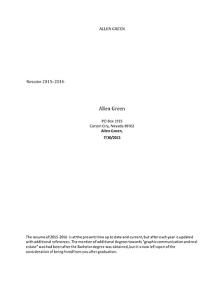 ALLEN GREEN
Resume 2015- 2016
Allen Green
PO Box 1915
Carson City, Nevada 89702
Allen Green,
7/30/2015
The resume of 2015-2016 isat the presenttime upto date and current,but aftereachyear isupdated
withadditional references.The mentionof additional degreestowards“graphiccommunicationandreal
estate”washad beenafterthe Bachelordegree wasobtained,butitisnow leftopenof the
considerationof being hiredfromyouaftergraduation.
 