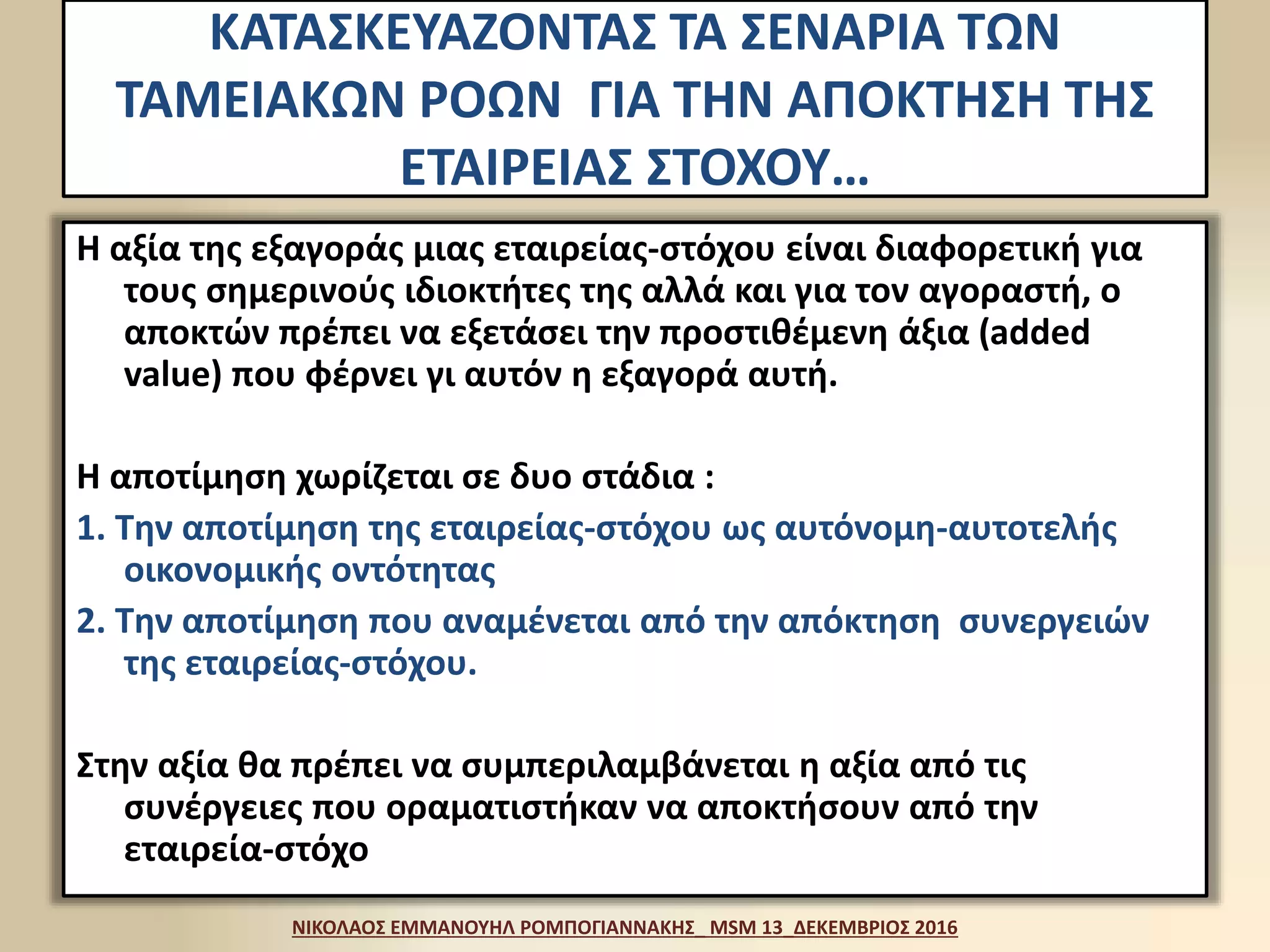 ΚΑΤΑΣΚΕΥΑΖΟΝΤΑΣ ΤΑ ΣΕΝΑΡΙΑ ΤΩΝ
ΤΑΜΕΙΑΚΩΝ ΡΟΩΝ ΓΙΑ ΤΗΝ ΑΠΟΚΤΗΣΗ ΤΗΣ
ΕΤΑΙΡΕΙΑΣ ΣΤΟΧΟΥ…
Η αξία της εξαγοράς μιας εταιρείας-στόχου είναι διαφορετική για
τους σημερινούς ιδιοκτήτες της αλλά και για τον αγοραστή, ο
αποκτών πρέπει να εξετάσει την προστιθέμενη άξια (added
value) που φέρνει γι αυτόν η εξαγορά αυτή.
Η αποτίμηση χωρίζεται σε δυο στάδια :
1. Την αποτίμηση της εταιρείας-στόχου ως αυτόνομη-αυτοτελής
οικονομικής οντότητας
2. Την αποτίμηση που αναμένεται από την απόκτηση συνεργειών
της εταιρείας-στόχου.
Στην αξία θα πρέπει να συμπεριλαμβάνεται η αξία από τις
συνέργειες που οραματιστήκαν να αποκτήσουν από την
εταιρεία-στόχο
ΝΙΚΟΛΑΟΣ ΕΜΜΑΝΟΥΗΛ ΡΟΜΠΟΓΙΑΝΝΑΚΗΣ_ MSM 13_ΔΕΚΕΜΒΡΙΟΣ 2016
 