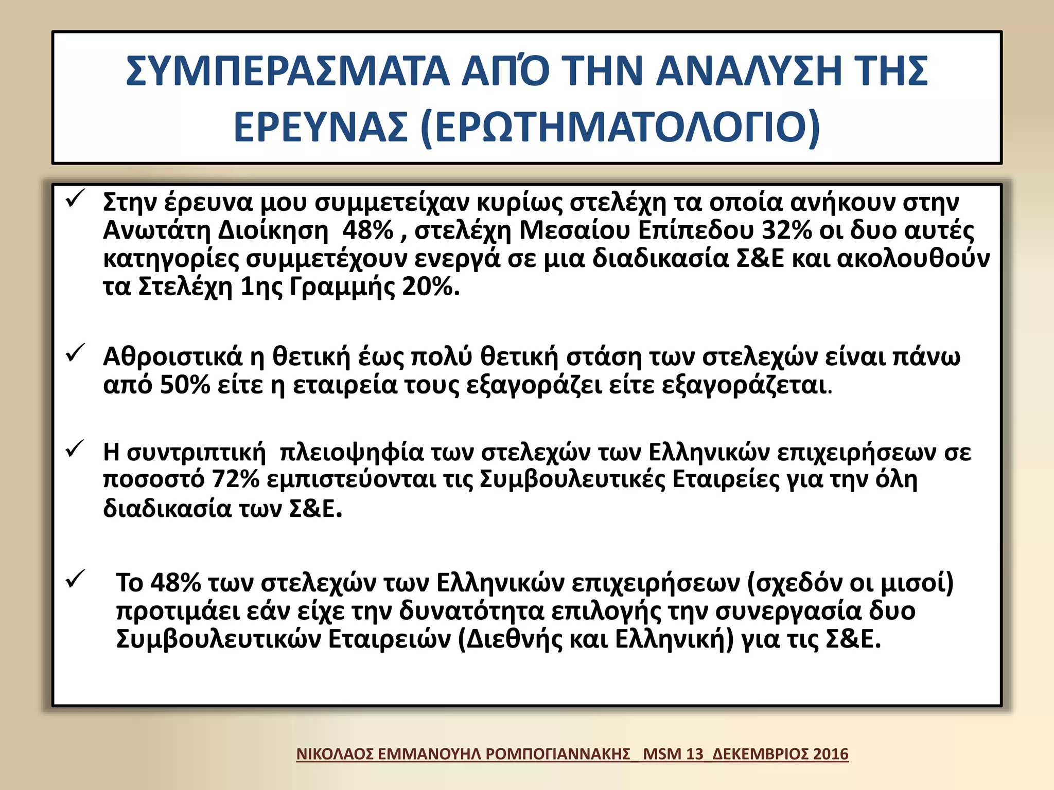 ΣΥΜΠΕΡΑΣΜΑΤΑ ΑΠΌ ΤΗΝ ΑΝΑΛΥΣΗ ΤΗΣ
ΕΡΕΥΝΑΣ (ΕΡΩΤΗΜΑΤΟΛΟΓΙΟ)
 Στην έρευνα μου συμμετείχαν κυρίως στελέχη τα οποία ανήκουν στην
Ανωτάτη Διοίκηση 48% , στελέχη Μεσαίου Επίπεδου 32% οι δυο αυτές
κατηγορίες συμμετέχουν ενεργά σε μια διαδικασία Σ&Ε και ακολουθούν
τα Στελέχη 1ης Γραμμής 20%.
 Αθροιστικά η θετική έως πολύ θετική στάση των στελεχών είναι πάνω
από 50% είτε η εταιρεία τους εξαγοράζει είτε εξαγοράζεται.
 Η συντριπτική πλειοψηφία των στελεχών των Ελληνικών επιχειρήσεων σε
ποσοστό 72% εμπιστεύονται τις Συμβουλευτικές Εταιρείες για την όλη
διαδικασία των Σ&Ε.
 Το 48% των στελεχών των Ελληνικών επιχειρήσεων (σχεδόν οι μισοί)
προτιμάει εάν είχε την δυνατότητα επιλογής την συνεργασία δυο
Συμβουλευτικών Εταιρειών (Διεθνής και Ελληνική) για τις Σ&Ε.
ΝΙΚΟΛΑΟΣ ΕΜΜΑΝΟΥΗΛ ΡΟΜΠΟΓΙΑΝΝΑΚΗΣ_ MSM 13_ΔΕΚΕΜΒΡΙΟΣ 2016
 