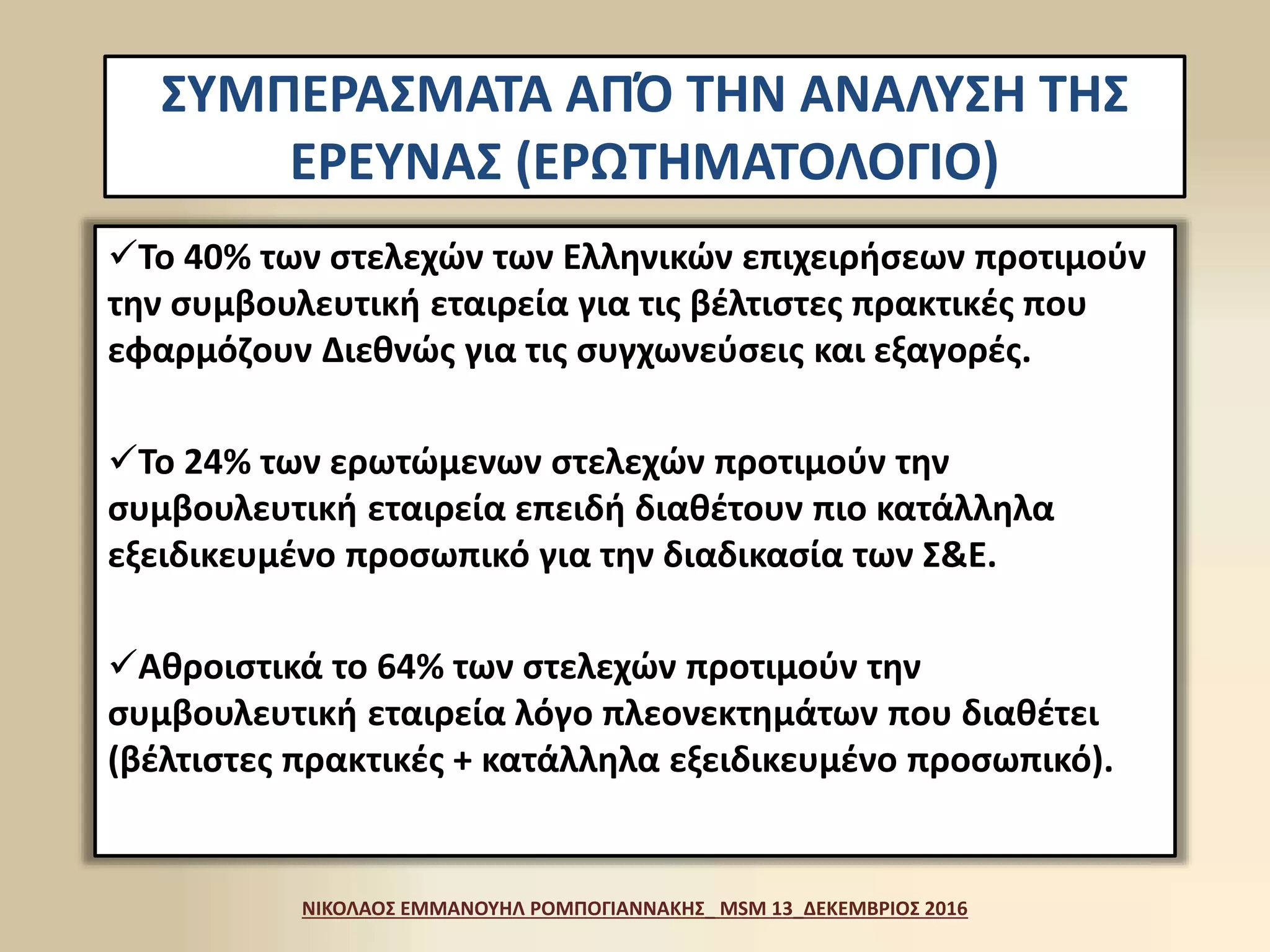 ΣΥΜΠΕΡΑΣΜΑΤΑ ΑΠΌ ΤΗΝ ΑΝΑΛΥΣΗ ΤΗΣ
ΕΡΕΥΝΑΣ (ΕΡΩΤΗΜΑΤΟΛΟΓΙΟ)
Το 40% των στελεχών των Ελληνικών επιχειρήσεων προτιμούν
την συμβουλευτική εταιρεία για τις βέλτιστες πρακτικές που
εφαρμόζουν Διεθνώς για τις συγχωνεύσεις και εξαγορές.
Το 24% των ερωτώμενων στελεχών προτιμούν την
συμβουλευτική εταιρεία επειδή διαθέτουν πιο κατάλληλα
εξειδικευμένο προσωπικό για την διαδικασία των Σ&Ε.
Αθροιστικά το 64% των στελεχών προτιμούν την
συμβουλευτική εταιρεία λόγο πλεονεκτημάτων που διαθέτει
(βέλτιστες πρακτικές + κατάλληλα εξειδικευμένο προσωπικό).
ΝΙΚΟΛΑΟΣ ΕΜΜΑΝΟΥΗΛ ΡΟΜΠΟΓΙΑΝΝΑΚΗΣ_ MSM 13_ΔΕΚΕΜΒΡΙΟΣ 2016
 