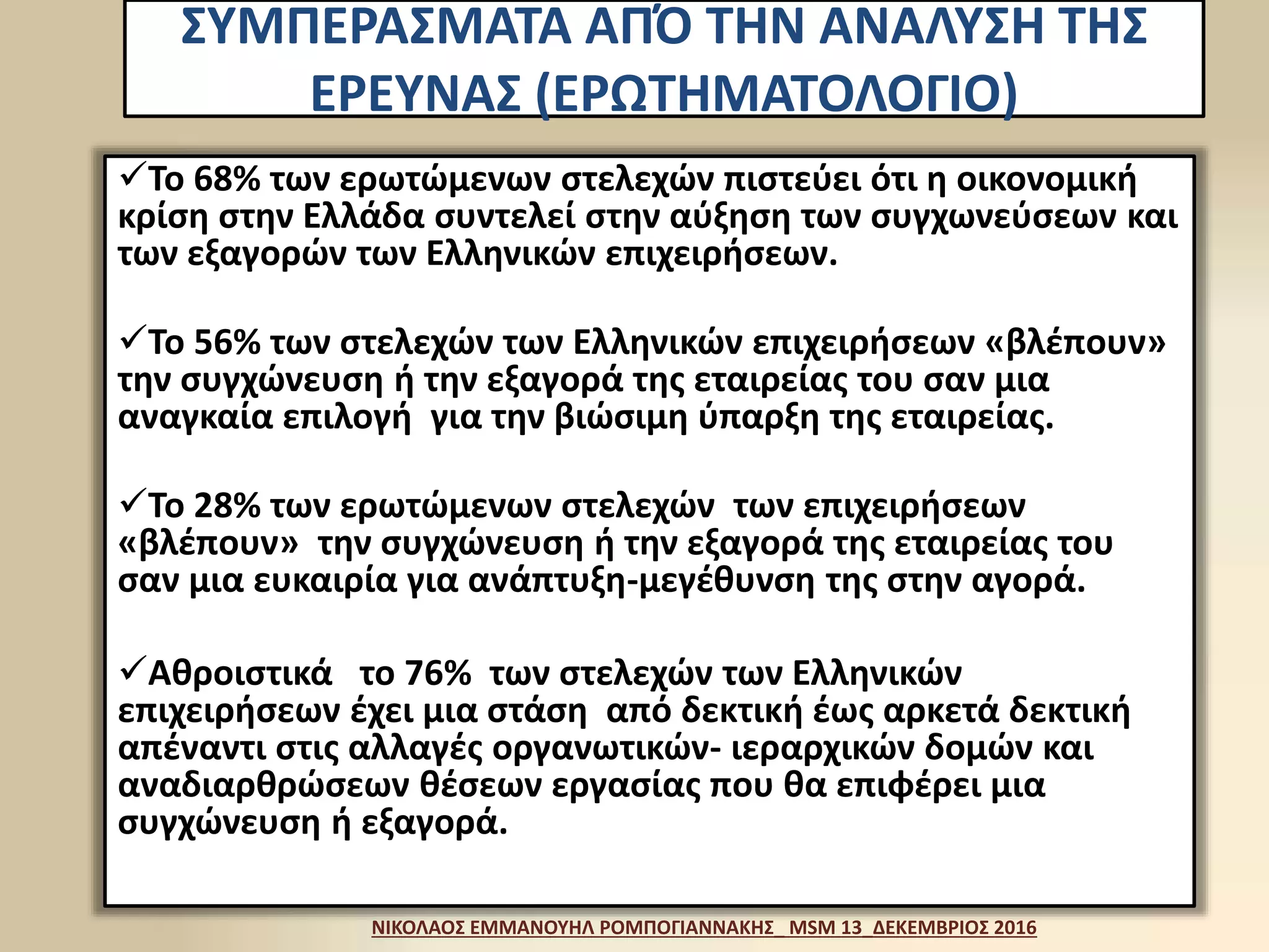ΣΥΜΠΕΡΑΣΜΑΤΑ ΑΠΌ ΤΗΝ ΑΝΑΛΥΣΗ ΤΗΣ
ΕΡΕΥΝΑΣ (ΕΡΩΤΗΜΑΤΟΛΟΓΙΟ)
To 68% των ερωτώμενων στελεχών πιστεύει ότι η οικονομική
κρίση στην Ελλάδα συντελεί στην αύξηση των συγχωνεύσεων και
των εξαγορών των Ελληνικών επιχειρήσεων.
Το 56% των στελεχών των Ελληνικών επιχειρήσεων «βλέπουν»
την συγχώνευση ή την εξαγορά της εταιρείας του σαν μια
αναγκαία επιλογή για την βιώσιμη ύπαρξη της εταιρείας.
Το 28% των ερωτώμενων στελεχών των επιχειρήσεων
«βλέπουν» την συγχώνευση ή την εξαγορά της εταιρείας του
σαν μια ευκαιρία για ανάπτυξη-μεγέθυνση της στην αγορά.
Αθροιστικά το 76% των στελεχών των Ελληνικών
επιχειρήσεων έχει μια στάση από δεκτική έως αρκετά δεκτική
απέναντι στις αλλαγές οργανωτικών- ιεραρχικών δομών και
αναδιαρθρώσεων θέσεων εργασίας που θα επιφέρει μια
συγχώνευση ή εξαγορά.
ΝΙΚΟΛΑΟΣ ΕΜΜΑΝΟΥΗΛ ΡΟΜΠΟΓΙΑΝΝΑΚΗΣ_ MSM 13_ΔΕΚΕΜΒΡΙΟΣ 2016
 