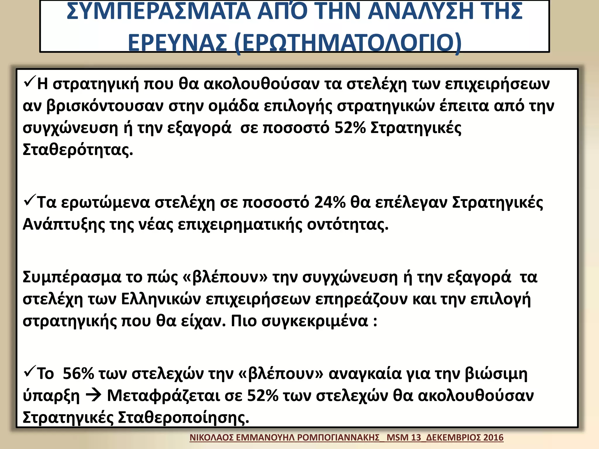 Η στρατηγική που θα ακολουθούσαν τα στελέχη των επιχειρήσεων
αν βρισκόντουσαν στην ομάδα επιλογής στρατηγικών έπειτα από την
συγχώνευση ή την εξαγορά σε ποσοστό 52% Στρατηγικές
Σταθερότητας.
Τα ερωτώμενα στελέχη σε ποσοστό 24% θα επέλεγαν Στρατηγικές
Ανάπτυξης της νέας επιχειρηματικής οντότητας.
Συμπέρασμα το πώς «βλέπουν» την συγχώνευση ή την εξαγορά τα
στελέχη των Ελληνικών επιχειρήσεων επηρεάζουν και την επιλογή
στρατηγικής που θα είχαν. Πιο συγκεκριμένα :
Το 56% των στελεχών την «βλέπουν» αναγκαία για την βιώσιμη
ύπαρξη  Μεταφράζεται σε 52% των στελεχών θα ακολουθούσαν
Στρατηγικές Σταθεροποίησης.
ΝΙΚΟΛΑΟΣ ΕΜΜΑΝΟΥΗΛ ΡΟΜΠΟΓΙΑΝΝΑΚΗΣ_ MSM 13_ΔΕΚΕΜΒΡΙΟΣ 2016
ΣΥΜΠΕΡΑΣΜΑΤΑ ΑΠΌ ΤΗΝ ΑΝΑΛΥΣΗ ΤΗΣ
ΕΡΕΥΝΑΣ (ΕΡΩΤΗΜΑΤΟΛΟΓΙΟ)
 