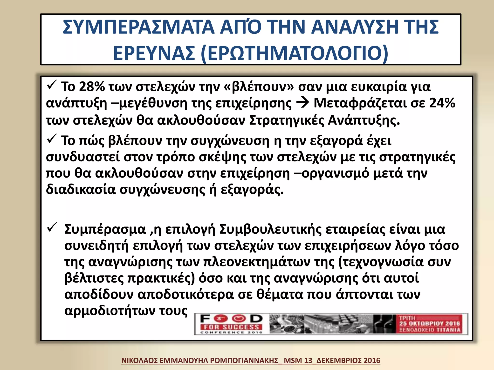  Το 28% των στελεχών την «βλέπουν» σαν μια ευκαιρία για
ανάπτυξη –μεγέθυνση της επιχείρησης  Μεταφράζεται σε 24%
των στελεχών θα ακλουθούσαν Στρατηγικές Ανάπτυξης.
 Το πώς βλέπουν την συγχώνευση η την εξαγορά έχει
συνδυαστεί στον τρόπο σκέψης των στελεχών με τις στρατηγικές
που θα ακλουθούσαν στην επιχείρηση –οργανισμό μετά την
διαδικασία συγχώνευσης ή εξαγοράς.
 Συμπέρασμα ,η επιλογή Συμβουλευτικής εταιρείας είναι μια
συνειδητή επιλογή των στελεχών των επιχειρήσεων λόγο τόσο
της αναγνώρισης των πλεονεκτημάτων της (τεχνογνωσία συν
βέλτιστες πρακτικές) όσο και της αναγνώρισης ότι αυτοί
αποδίδουν αποδοτικότερα σε θέματα που άπτονται των
αρμοδιοτήτων τους
ΝΙΚΟΛΑΟΣ ΕΜΜΑΝΟΥΗΛ ΡΟΜΠΟΓΙΑΝΝΑΚΗΣ_ MSM 13_ΔΕΚΕΜΒΡΙΟΣ 2016
ΣΥΜΠΕΡΑΣΜΑΤΑ ΑΠΌ ΤΗΝ ΑΝΑΛΥΣΗ ΤΗΣ
ΕΡΕΥΝΑΣ (ΕΡΩΤΗΜΑΤΟΛΟΓΙΟ)
 