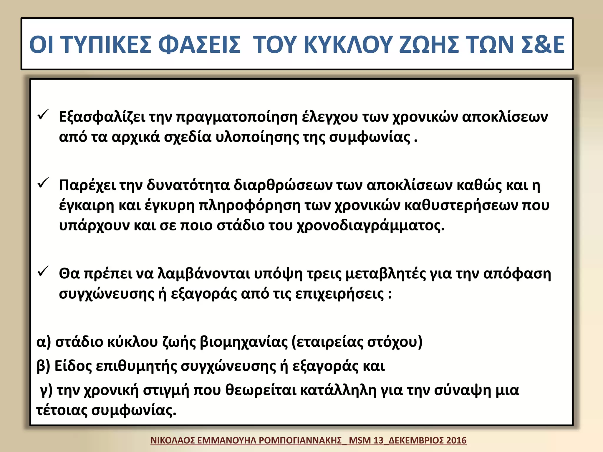 ΟΙ ΤΥΠΙΚΕΣ ΦΑΣΕΙΣ ΤΟΥ ΚΥΚΛΟΥ ΖΩΗΣ ΤΩΝ Σ&Ε
 Εξασφαλίζει την πραγματοποίηση έλεγχου των χρονικών αποκλίσεων
από τα αρχικά σχεδία υλοποίησης της συμφωνίας .
 Παρέχει την δυνατότητα διαρθρώσεων των αποκλίσεων καθώς και η
έγκαιρη και έγκυρη πληροφόρηση των χρονικών καθυστερήσεων που
υπάρχουν και σε ποιο στάδιο του χρονοδιαγράμματος.
 Θα πρέπει να λαμβάνονται υπόψη τρεις μεταβλητές για την απόφαση
συγχώνευσης ή εξαγοράς από τις επιχειρήσεις :
α) στάδιο κύκλου ζωής βιομηχανίας (εταιρείας στόχου)
β) Είδος επιθυμητής συγχώνευσης ή εξαγοράς και
γ) την χρονική στιγμή που θεωρείται κατάλληλη για την σύναψη μια
τέτοιας συμφωνίας.
ΝΙΚΟΛΑΟΣ ΕΜΜΑΝΟΥΗΛ ΡΟΜΠΟΓΙΑΝΝΑΚΗΣ_ MSM 13_ΔΕΚΕΜΒΡΙΟΣ 2016
 