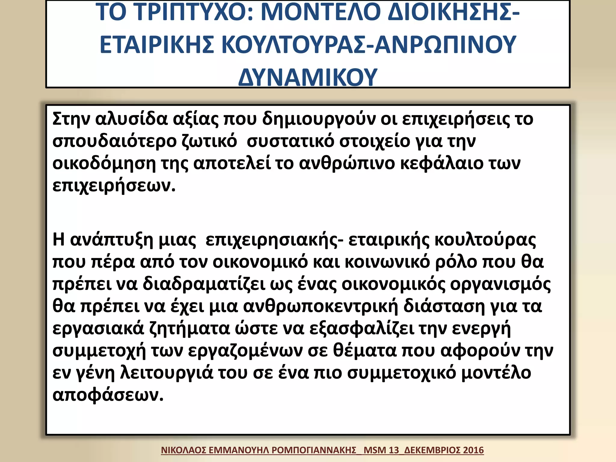 ΤΟ ΤΡΙΠΤΥΧΟ: ΜΟΝΤΕΛΟ ΔΙΟΙΚΗΣΗΣ-
ΕΤΑΙΡΙΚΗΣ ΚΟΥΛΤΟΥΡΑΣ-ΑΝΡΩΠΙΝΟΥ
ΔΥΝΑΜΙΚΟΥ
Στην αλυσίδα αξίας που δημιουργούν οι επιχειρήσεις το
σπουδαιότερο ζωτικό συστατικό στοιχείο για την
οικοδόμηση της αποτελεί το ανθρώπινο κεφάλαιο των
επιχειρήσεων.
Η ανάπτυξη μιας επιχειρησιακής- εταιρικής κουλτούρας
που πέρα από τον οικονομικό και κοινωνικό ρόλο που θα
πρέπει να διαδραματίζει ως ένας οικονομικός οργανισμός
θα πρέπει να έχει μια ανθρωποκεντρική διάσταση για τα
εργασιακά ζητήματα ώστε να εξασφαλίζει την ενεργή
συμμετοχή των εργαζομένων σε θέματα που αφορούν την
εν γένη λειτουργιά του σε ένα πιο συμμετοχικό μοντέλο
αποφάσεων.
ΝΙΚΟΛΑΟΣ ΕΜΜΑΝΟΥΗΛ ΡΟΜΠΟΓΙΑΝΝΑΚΗΣ_ MSM 13_ΔΕΚΕΜΒΡΙΟΣ 2016
 