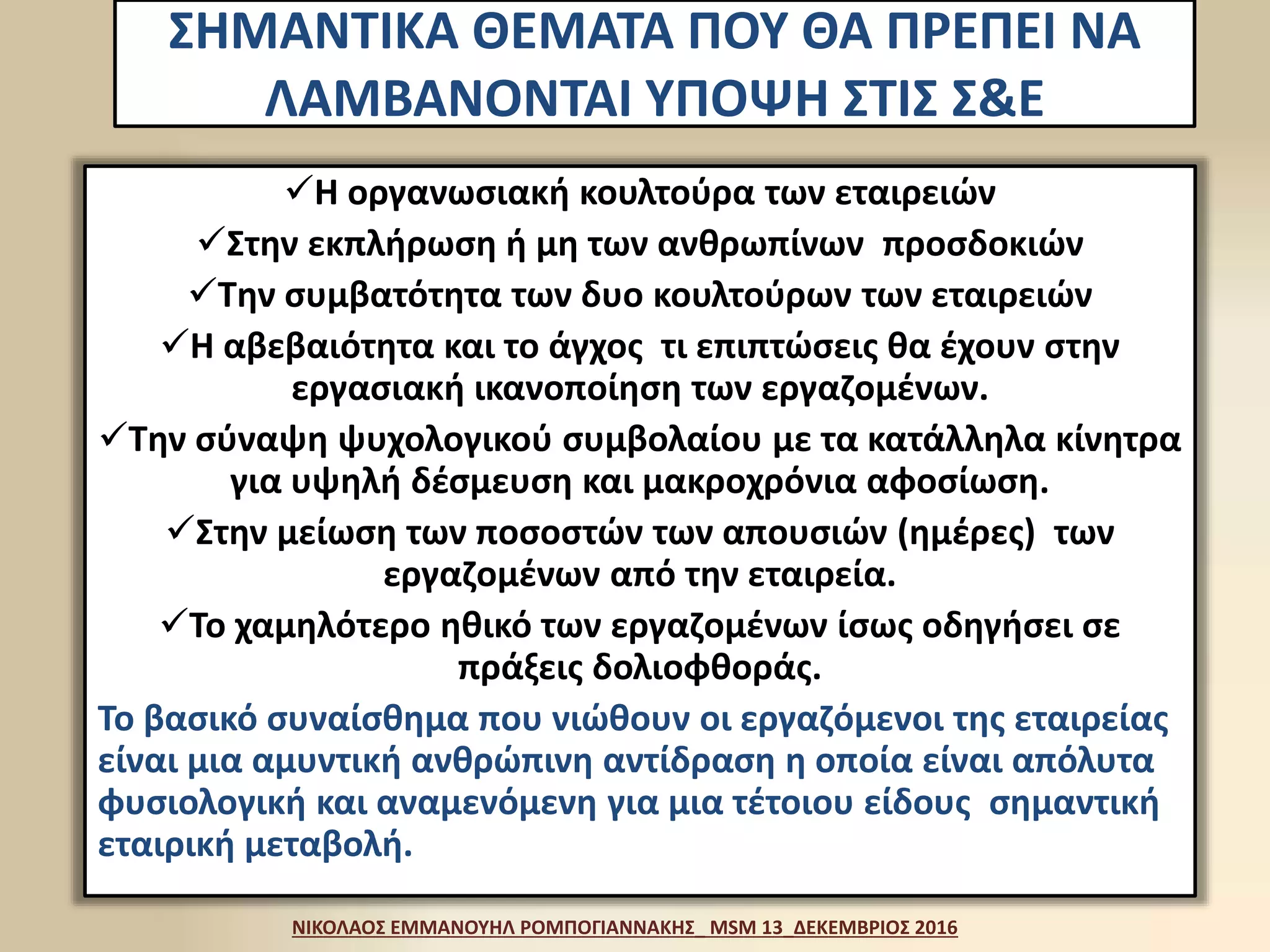 ΣΗΜΑΝΤΙΚΑ ΘΕΜΑΤΑ ΠΟΥ ΘΑ ΠΡΕΠΕΙ ΝΑ
ΛΑΜΒΑΝΟΝΤΑΙ ΥΠΟΨΗ ΣΤΙΣ Σ&Ε
Η οργανωσιακή κουλτούρα των εταιρειών
Στην εκπλήρωση ή μη των ανθρωπίνων προσδοκιών
Την συμβατότητα των δυο κουλτούρων των εταιρειών
Η αβεβαιότητα και το άγχος τι επιπτώσεις θα έχουν στην
εργασιακή ικανοποίηση των εργαζομένων.
Την σύναψη ψυχολογικού συμβολαίου με τα κατάλληλα κίνητρα
για υψηλή δέσμευση και μακροχρόνια αφοσίωση.
Στην μείωση των ποσοστών των απουσιών (ημέρες) των
εργαζομένων από την εταιρεία.
Το χαμηλότερο ηθικό των εργαζομένων ίσως οδηγήσει σε
πράξεις δολιοφθοράς.
Το βασικό συναίσθημα που νιώθουν οι εργαζόμενοι της εταιρείας
είναι μια αμυντική ανθρώπινη αντίδραση η οποία είναι απόλυτα
φυσιολογική και αναμενόμενη για μια τέτοιου είδους σημαντική
εταιρική μεταβολή.
ΝΙΚΟΛΑΟΣ ΕΜΜΑΝΟΥΗΛ ΡΟΜΠΟΓΙΑΝΝΑΚΗΣ_ MSM 13_ΔΕΚΕΜΒΡΙΟΣ 2016
 