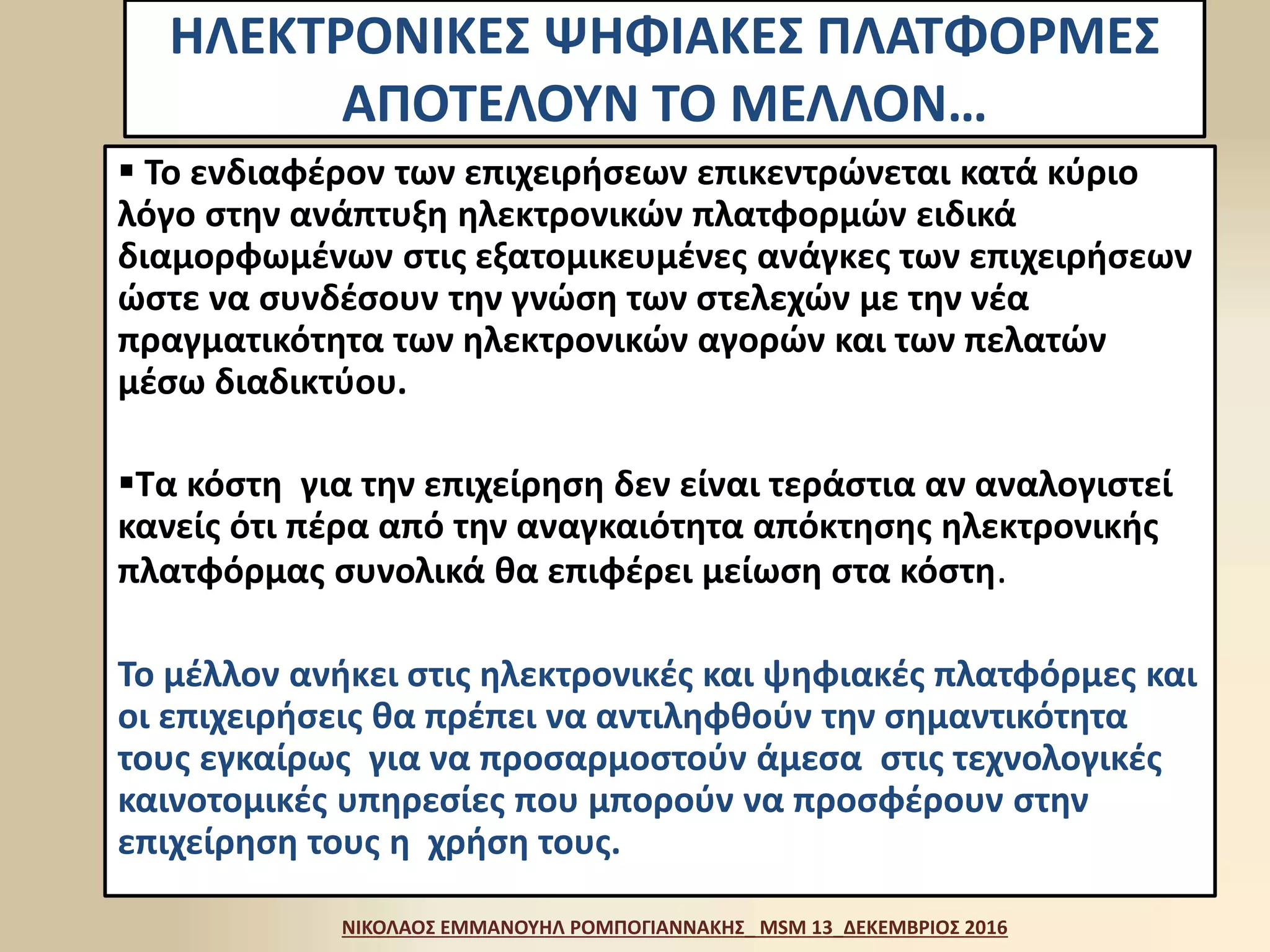ΗΛΕΚΤΡΟΝΙΚΕΣ ΨΗΦΙΑΚΕΣ ΠΛΑΤΦΟΡΜΕΣ
ΑΠΟΤΕΛΟΥΝ ΤΟ ΜΕΛΛΟΝ…
 Το ενδιαφέρον των επιχειρήσεων επικεντρώνεται κατά κύριο
λόγο στην ανάπτυξη ηλεκτρονικών πλατφορμών ειδικά
διαμορφωμένων στις εξατομικευμένες ανάγκες των επιχειρήσεων
ώστε να συνδέσουν την γνώση των στελεχών με την νέα
πραγματικότητα των ηλεκτρονικών αγορών και των πελατών
μέσω διαδικτύου.
Τα κόστη για την επιχείρηση δεν είναι τεράστια αν αναλογιστεί
κανείς ότι πέρα από την αναγκαιότητα απόκτησης ηλεκτρονικής
πλατφόρμας συνολικά θα επιφέρει μείωση στα κόστη.
Το μέλλον ανήκει στις ηλεκτρονικές και ψηφιακές πλατφόρμες και
οι επιχειρήσεις θα πρέπει να αντιληφθούν την σημαντικότητα
τους εγκαίρως για να προσαρμοστούν άμεσα στις τεχνολογικές
καινοτομικές υπηρεσίες που μπορούν να προσφέρουν στην
επιχείρηση τους η χρήση τους.
ΝΙΚΟΛΑΟΣ ΕΜΜΑΝΟΥΗΛ ΡΟΜΠΟΓΙΑΝΝΑΚΗΣ_ MSM 13_ΔΕΚΕΜΒΡΙΟΣ 2016
 
