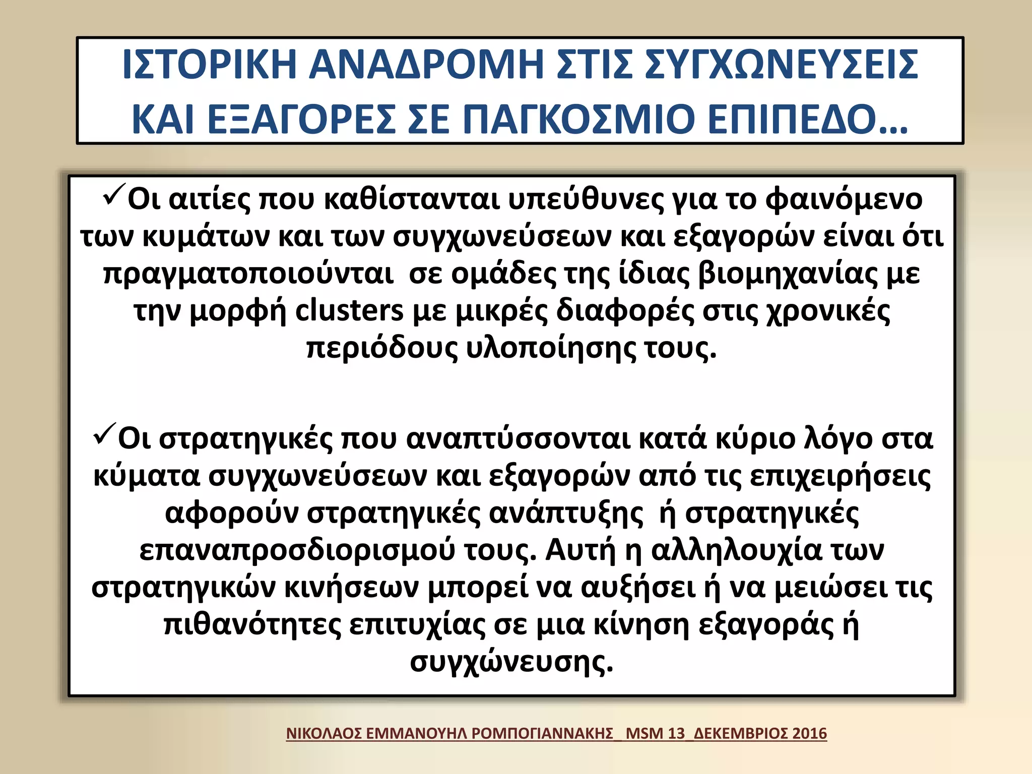 ΙΣΤΟΡΙΚΗ ΑΝΑΔΡΟΜΗ ΣΤΙΣ ΣΥΓΧΩΝΕΥΣΕΙΣ
ΚΑΙ ΕΞΑΓΟΡΕΣ ΣΕ ΠΑΓΚΟΣΜΙΟ ΕΠΙΠΕΔΟ…
Οι αιτίες που καθίστανται υπεύθυνες για το φαινόμενο
των κυμάτων και των συγχωνεύσεων και εξαγορών είναι ότι
πραγματοποιούνται σε ομάδες της ίδιας βιομηχανίας με
την μορφή clusters με μικρές διαφορές στις χρονικές
περιόδους υλοποίησης τους.
Οι στρατηγικές που αναπτύσσονται κατά κύριο λόγο στα
κύματα συγχωνεύσεων και εξαγορών από τις επιχειρήσεις
αφορούν στρατηγικές ανάπτυξης ή στρατηγικές
επαναπροσδιορισμού τους. Αυτή η αλληλουχία των
στρατηγικών κινήσεων μπορεί να αυξήσει ή να μειώσει τις
πιθανότητες επιτυχίας σε μια κίνηση εξαγοράς ή
συγχώνευσης.
ΝΙΚΟΛΑΟΣ ΕΜΜΑΝΟΥΗΛ ΡΟΜΠΟΓΙΑΝΝΑΚΗΣ_ MSM 13_ΔΕΚΕΜΒΡΙΟΣ 2016
 