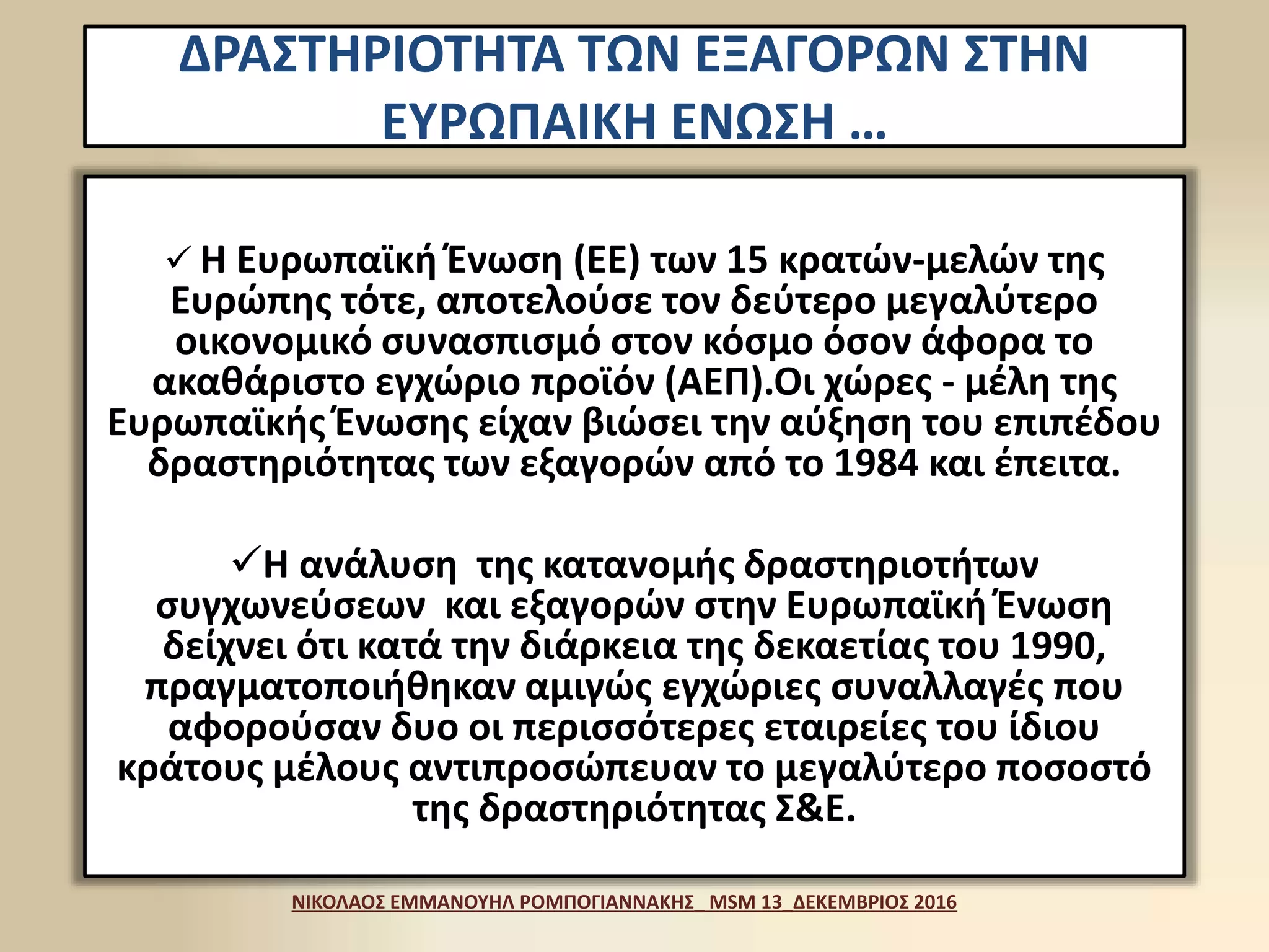 ΔΡΑΣΤΗΡΙΟΤΗΤΑ ΤΩΝ ΕΞΑΓΟΡΩΝ ΣΤΗΝ
ΕΥΡΩΠΑΙΚΗ ΕΝΩΣΗ …
 Η Ευρωπαϊκή Ένωση (ΕΕ) των 15 κρατών-μελών της
Ευρώπης τότε, αποτελούσε τον δεύτερο μεγαλύτερο
οικονομικό συνασπισμό στον κόσμο όσον άφορα το
ακαθάριστο εγχώριο προϊόν (ΑΕΠ).Οι χώρες - μέλη της
Ευρωπαϊκής Ένωσης είχαν βιώσει την αύξηση του επιπέδου
δραστηριότητας των εξαγορών από το 1984 και έπειτα.
Η ανάλυση της κατανομής δραστηριοτήτων
συγχωνεύσεων και εξαγορών στην Ευρωπαϊκή Ένωση
δείχνει ότι κατά την διάρκεια της δεκαετίας του 1990,
πραγματοποιήθηκαν αμιγώς εγχώριες συναλλαγές που
αφορούσαν δυο οι περισσότερες εταιρείες του ίδιου
κράτους μέλους αντιπροσώπευαν το μεγαλύτερο ποσοστό
της δραστηριότητας Σ&Ε.
ΝΙΚΟΛΑΟΣ ΕΜΜΑΝΟΥΗΛ ΡΟΜΠΟΓΙΑΝΝΑΚΗΣ_ MSM 13_ΔΕΚΕΜΒΡΙΟΣ 2016
 