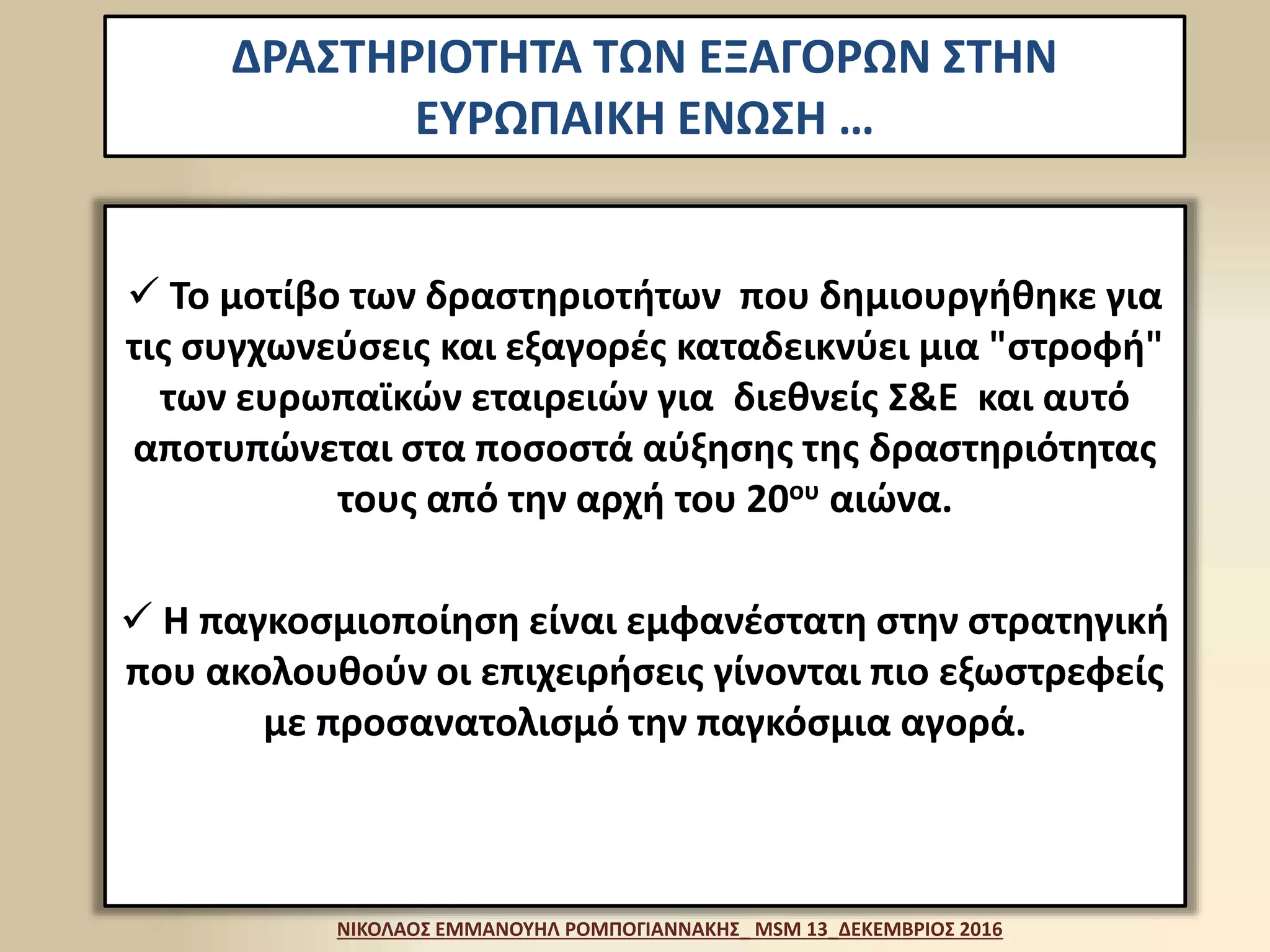 ΔΡΑΣΤΗΡΙΟΤΗΤΑ ΤΩΝ ΕΞΑΓΟΡΩΝ ΣΤΗΝ
ΕΥΡΩΠΑΙΚΗ ΕΝΩΣΗ …
 Το μοτίβο των δραστηριοτήτων που δημιουργήθηκε για
τις συγχωνεύσεις και εξαγορές καταδεικνύει μια "στροφή"
των ευρωπαϊκών εταιρειών για διεθνείς Σ&Ε και αυτό
αποτυπώνεται στα ποσοστά αύξησης της δραστηριότητας
τους από την αρχή του 20ου αιώνα.
 Η παγκοσμιοποίηση είναι εμφανέστατη στην στρατηγική
που ακολουθούν οι επιχειρήσεις γίνονται πιο εξωστρεφείς
με προσανατολισμό την παγκόσμια αγορά.
ΝΙΚΟΛΑΟΣ ΕΜΜΑΝΟΥΗΛ ΡΟΜΠΟΓΙΑΝΝΑΚΗΣ_ MSM 13_ΔΕΚΕΜΒΡΙΟΣ 2016
 