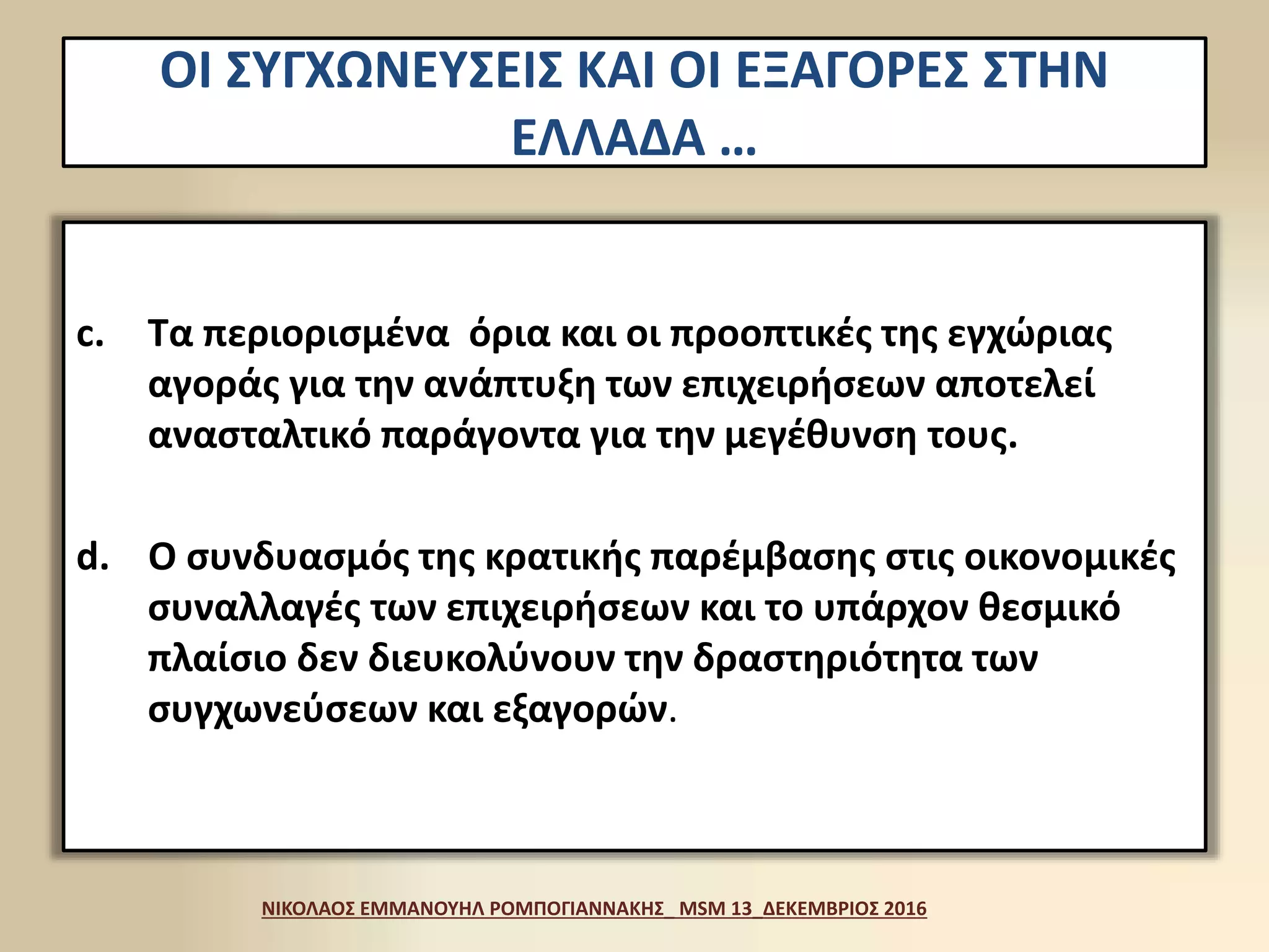 c. Τα περιορισμένα όρια και οι προοπτικές της εγχώριας
αγοράς για την ανάπτυξη των επιχειρήσεων αποτελεί
ανασταλτικό παράγοντα για την μεγέθυνση τους.
d. Ο συνδυασμός της κρατικής παρέμβασης στις οικονομικές
συναλλαγές των επιχειρήσεων και το υπάρχον θεσμικό
πλαίσιο δεν διευκολύνουν την δραστηριότητα των
συγχωνεύσεων και εξαγορών.
ΝΙΚΟΛΑΟΣ ΕΜΜΑΝΟΥΗΛ ΡΟΜΠΟΓΙΑΝΝΑΚΗΣ_ MSM 13_ΔΕΚΕΜΒΡΙΟΣ 2016
ΟΙ ΣΥΓΧΩΝΕΥΣΕΙΣ ΚΑΙ ΟΙ ΕΞΑΓΟΡΕΣ ΣΤΗΝ
ΕΛΛΑΔΑ …
 