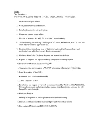 Skills:
Certification :-
Windows 2012 Active directory (MCSA) under Apponix Technologies.
1. Install and configure servers.
2. Configure server roles and features.
3. Install and administer active directory.
4. Create and manage group policy.
5. Flexible in windows 98, 2000, XP, windows 7 troubleshooting
6. Troubleshooting and working Knowledge on MS office, MS Outlook, WinXP, Vista and
other industry standard applications etc.
7. Responsibilities in resolving issue of Desktops, Laptops, (Hardware, software and
application) and related peripherals (Printer, scanner etc);
8. Hardware Knowledge (Desktops, Laptops and networking devices).
9. Capable to diagnose and replace the faulty component of desktop/ laptop.
10. Hardware and Network troubleshooting, OS.
11. Troubleshooting knowledge on LAN/WAN networking infrastructure (Client Side).
12. LAN Networking (Client Side).
13. Client side Mail System (MS Outlook).
14. Active Directory, DHCP
15. Installations and support of Network operating systems like Windows 98/XP/2000/2003,
Network Components including switches, routers, etc and application software like MS
back office suit , Outlook .
16. Configure Routers.
17. Desktop Management. Knowledge of Hardware Troubleshooting
18. Problem identification and resolution and provide technical help on site.
19. Knowledge of Networking (TCP/IP, DNS, DHCP).
 
