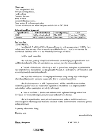 About me:
Good interpersonal skill.
Problem solving attitude.
Hard working.
Customer focused.
Team Worker.
Committed & responsible.
Good written & oral communication.
Perform overtime as and when it requires and flexible in 24/7 Shift.
Educational background
Qualification School/Institution Year of passing Class
SSLC St.Claret high school Mar-2005 First class (75.84%)
Diploma M.N.Technical Institute May-2008 First class (64.43%)
Declaration:
Dear Sir/Madam,
I am, Karthik P, a BE in CSE in Belgaum University with an aggregate of 55.18%. Here
by I do paste/ attach a copy of my resume for your kind reference. I here by declare that the
information furnished above is to the best of my knowledge and belief.
I will be much pleased to,
• To work in a globally competitive environment on challenging assignments that shall
yield the twin benefits of the job satisfaction and a steady-paced professional growth.
• To work efficiently and effectively as well as grow with a prestigious organization in
field of production, maintenance, and designing IT Products. So as to achieve self realization and
accomplishment of organizational goals.
• To work in a creative and challenging environment using cutting edge technologies
where I could constantly learn and successfully deliver solutions to problems.
• To develop my career as a IT Engineer where I will be a valuable team member,
contributing quality ideas and work for an organization where there is an ample scope for
individual as well as organization growth Development.
• To be an excellent IT professional and move into higher technology areas which
provide an environment to improve my technical and analytical abilities.
• To be in a position in a result oriented company that seeks an ambitious and career
conscious person where acquired skills and education will be utilized towards continuous growth
and advancement.
Expecting a Favorable Reply,
Thanking you,
Yours Faithfully
Place: Bangalore KARTHIK. P
RESUME
 
