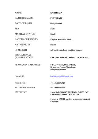 NAME KARTHIK.P
FATHER’S NAME PUTTARAJU
DATE OF BIRTH 05 April 1989
SEX Male
MARITAL STATUS Single
LANGUAGES KNOWN English, Kannada, Hindi
NATIONALITY Indian
STRENGTH self motivated, hard working, sincere.
EDUCATIONAL
QUALIFICATION ENGINEERING IN COMPUTER SCIENCE
PERMANENT ADDRESS # 4/13, 7th
main, Opp JP Park,
Brindavan Nagar, Mathikere,
Bangalore-560054.
E-MAIL ID karthik.p.raju10@gmail.com
PHONE NO: +91 - 9481074713
ALTERNATE NUMBER +91 - 8550013394
EXPERIENCE 1 year in ROOMAN TECHNOLOGIES PVT
LTD as ITSUPPORT ENGINEER
2 years in CMSIT services as customer support
Engineer.
 