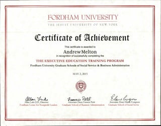 FORDI IAM UNIVERSITY
THE JESUIT UNIVERSITY OF NEW YORK
Certificate of Athiebement
This certificate is awarded to
Andrew Melton
in recognition of successfully completing the
THE EXECUTIVE EDUCATION TRAINING PROGRAM
Fordham University Graduate Schools of Social Service & Business Administration
MAY 2, 2015
atio1-1,
Allan Luks J.D., Director
Fordham Center for Nonprofit Leaders
Associate Dean Francis Petit Associate Dean Elaine Congress
Graduate School of Business Administration Graduate School of Social Servic
 
