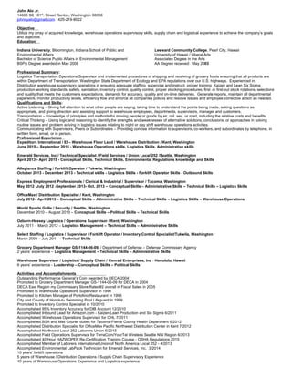 John Alo Jr.
14600 SE 181st
. Street Renton, Washington 98058
johnnyalo@gmail.com 425-219-8022
Objective
Utilize my array of acquired knowledge, warehouse operations supervisory skills, supply chain and logistical experience to achieve the company’s goals
and objective.
Education
Indiana University, Bloomington, Indiana School of Public and
Environmental Affairs
Bachelor of Science Public Affairs in Environmental Management
BSPA Degree awarded in May 2008
Leeward Community College, Pearl City, Hawaii
University of Hawaii / Liberal Arts
Associates Degree in the Arts
AA Degree received: May 2003
Professional Summary:
Logistics Transportation Operations Supervisor and implemented procedures of shipping and receiving of grocery foods ensuring that all products are
within Department of Transportation, Washington State Department of Ecology and EPA regulations over our U.S. highways. Experienced in
Distribution warehouse supervisory operations in ensuring adequate staffing, supervise and instruct, proper training, Kaizen and Lean Six Sigma
production working standards, safety, sanitation, inventory control, quality control, proper stocking procedures, first -in first-out stock rotations, selections
and quality that meets the customer’s expectations, demands for accuracy, quality and on-time deliveries. Generate reports, maintain all departmental
paperwork, monitor productivity levels, efficiency flow and enforce all companies polices and resolve issues and employee corrective action as needed.
Qualifications and Skills:
Active Listening – Giving full attention to what other people are saying, taking time to understand the points being made, asking questions as
appropriate, and giving direction and assisting support to warehouse employees, departments, supervisors, manager and customers.
Transportation – Knowledge of principles and methods for moving people or goods by air, rail, sea, or road, including the relative costs and benefits.
Critical Thinking – Using logic and reasoning to identify the strengths and weaknesses of alternative solutions, conclusions, or approaches in solving
routine issues and problem solving in logistics issues relating to night or day shift warehouse operations activities.
Communicating with Supervisors, Peers or Subordinates – Providing concise information to supervisors, co-workers, and subordinates by telephone, in
written form, email, or in person.
Professional Experience
Expeditors International / EI – Warehouse Floor Lead / Warehouse Distribution / Kent, Washington
June 2015 – September 2016 - Warehouse Operations skills, Logistics Skills, Administrative skills
Emerald Services, Inc / Technical Specialist / Field Services / Union Local 252 /Seattle, Washington
April 2013 - April 2015 - Conceptual Skills, Technical Skills, Environmental Regulations knowledge and Skills
Allegiance Staffing / Forklift Operator / Tukwila, Washington
October 2013 - December 2013 - Technical skills - Logistics Skills - Forklift Operator Skills - Outbound Skills
Express Employment Professionals / Clerical & Industrial / Supervisor / Tacoma, Washington
May 2012 -July 2012 -September 2013- Oct. 2013 – Conceptual Skills – Administrative Skills – Technical Skills – Logistics Skills
OfficeMax / Distribution Specialist / Kent, Washington
July 2012– April 2013 – Conceptual Skills – Administrative Skills – Technical Skills – Logistics Skills – Warehouse Operations
World Sports Grille / Security / Seattle, Washington
December 2010 – August 2013 – Conceptual Skills – Political Skills – Technical Skills
Ozburn-Hessey Logistics / Operations Supervisor / Kent, Washington
July 2011 – March 2012 – Logistics Management – Technical Skills – Administrative Skills
Select Staffing / Logistics / Supervisor / Forklift Operator / Inventory Control Specialist/Tukwila, Washington
March 2009 – July 2011 – Technical Skills
Grocery Department Manager GS-1144-06-09, / Department of Defense – Defense Commissary Agency
2 years’ experience – Logistics Management – Technical Skills – Administrative Skills
Warehouse Supervisor / Logistics/ Supply Chain / Conrad Enterprises, Inc - Honolulu, Hawaii
6 years’ experience - Leadership – Conceptual Skills – Political Skills
Activities and Accomplishments
Outstanding Performance General’s Coin awarded by DECA 2004
Promoted to Grocery Department Manager GS-1144-06-09 for DECA in 2004
DECA East Region my Commissary Store Rated#2 overall in Fiscal Sales in 2005
Promoted to Warehouse Operations Supervisor in 1990
Promoted to Kitchen Manager of Portofino Restaurant in 1996
City and County of Honolulu Swimming Pool Lifeguard in 1999
Promoted to Inventory Control Specialist in 10/2010
Accomplished 95% Inventory Accuracy for DIB Account 12/2010
Accomplished Inbound Lead for Amazon.com - Kaizen Lean Production and Six Sigma 6/2011
Accomplished Warehouse Operations Supervisor for OHL 7/2011
Accomplished BSA and Mail Courier duties for Tacoma-Pierce County Health Department 6/2012
Accomplished Distribution Specialist for OfficeMax Pacific Northwest Distribution Center in Kent 7/2012
Accomplished Northwest Local 252 Laborers Union 6/2015
Accomplished Field Operations Supervisor for TerraCom/YourTel Wireless Seattle NW Region 6/2013
Accomplished 40 Hour HAZWOPER Re-Certification Training Course - OSHA Regulations 2015
Accomplished Member of Laborers International Union of North America Local 252 - 4/2013
Accomplished Environmental LabPack Technician for Emerald Services, Inc. 3/2014
10 years’ forklift operations
5 years of Warehouse / Distribution Operations / Supply Chain Supervisory Experience
10 years of Warehouse Operations Experience and Logistics experience
 