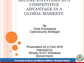 SECURE E-SYSTEMS AS A
COMPETITIVE
ADVANTAGE IN A
GLOBAL MARKETS
By
Cade Zvavanjanja
Cybersecurity Strategist
Presentation for e-Tech 2016
organized by
Ministry of ICT Zimbabwe
(Government)
 