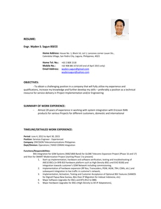 RESUME:
Engr. Wyden S. Sagun BSECE
Home Address: House No. 1, Block 14, Lot 1, Lanzones corner Lauan Sts.,
Calendola Village, San Pedro City, Laguna, Philippines, 4023
Home Tel. No.: +63 2 808 1518
Mobile No.: +63 908 881 6710 (till end of April 2015 only)
Email Address: wyden.sagun@gmail.com
wydensagun@yahoo.com
OBJECTIVES:
- To obtain a challenging position in a company that will fully utilize my experience and
qualifications, increase my knowledge and further develop my skills – preferably a position as a technical
resource for service delivery in Project Implementation and/or Engineering
SUMMARY OF WORK EXPERIENCE:
- Almost 20 years of experience in working with system integration with Ericsson RAN
products for various Projects for different customers, domestic and international
TIMELINE/DETAILED WORK EXPERIENCE:
Period: June 4, 2012 to April 30, 2015
Position: Services Engineer - Experienced
Company: ERICSSON Telecommunications Philippines
Dept/Division: Operations / RASO CDRAN Integration
Functions/Responsibilities:
BSS integration for GSM Systems (900/1800 Band) for GLOBE Telecoms Expansion Project (Phase 16 and 17)
and then for SMART Modernization Project (starting Phase 1 to present)
1. Start-up implementation, hardware and software verification, testing and troubleshooting of
AXE10 BSCs (in BYB 810 hardware platform such as High-Density BSCs and EVO 8100) and
integration towards customer’s GSM Network including commissioning,
2. Implementation of hardware expansion (RP Bus, Transcoders, PGW, AGW, TRH, CSMs, etc.) and
subsequent integration to live traffic in customer’s network,
3. Implementation, Activation, Testing and Customer Acceptance of Optional BSC Features (VAMOS
for Digicell Papua New Guinea, Abis Over IP Migration for Indosat Indonesia, etc)
4. Major Software Upgrades for BSCs and BTS (R12 to 08B).
5. Major Hardware Upgrades for BSCs (High-Density to All-IP Adaptations),
 