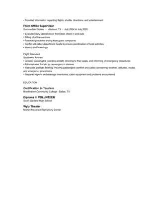 • Provided information regarding flights, shuttle, directions, and entertainment
Front Office Supervisor
Summerfield Suites - Addison, TX - July 2004 to July 2005
• Executed daily operations of front desk check in and outs
• Billing of all transactions
• Resolved problems arising from guest complaints
• Confer with other department heads to ensure coordination of hotel activities
• Weekly staff meetings
Flight Attendant
Southwest Airlines
• Greeted passengers boarding aircraft, directing to their seats, and informing of emergency procedures
• Administrated first aid to passengers in distress
• Instructed preflight briefing; insuring passengers comfort and safety concerning weather, altitudes, routes,
and emergency procedures
• Prepared reports on beverage inventories, cabin equipment and problems encountered
EDUCATION
Certification in Tourism
Brookhaven Community College - Dallas, TX
Diploma in VOLUNTEER
South Garland High School
Wyly Theater
Morten Meyerson Symphony Center
 