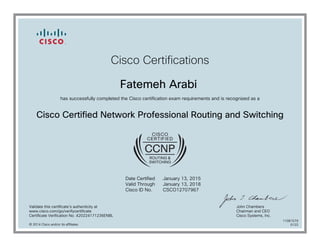 Cisco Certifications
Fatemeh Arabi
has successfully completed the Cisco certification exam requirements and is recognized as a
Cisco Certified Network Professional Routing and Switching
Date Certified
Valid Through
Cisco ID No.
January 13, 2015
January 13, 2018
CSCO12707967
Validate this certificate's authenticity at
www.cisco.com/go/verifycertificate
Certificate Verification No. 420224171236ENBL
John Chambers
Chairman and CEO
Cisco Systems, Inc.
© 2014 Cisco and/or its affiliates
11081579
0122
 