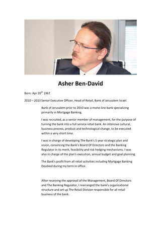 Asher Ben-David
Born: Apr 20th
1967
2010 – 2013 Senior Executive Officer, Head of Retail, Bank of Jerusalem Israel.
Bank of Jerusalem prior to 2010 was a mono-line bank specializing
primarily in Mortgage Banking.
I was recruited, as a senior member of management, for the purpose of
turning the bank into a full service retail bank. An intensive cultural,
business process, product and technological change, to be executed
within a very short time.
I was in charge of developing The Bank's 5 year strategic plan and
vision, convincing the Bank's Board Of Directors and the Banking
Regulator in its merit, feasibility and risk hedging mechanisms. I was
also in charge of the plan's execution, annual budget and goal planning.
The Bank's profit from all retail activities including Mortgage Banking
Doubled during my term in office.
After receiving the approval of the Management, Board Of Directors
and The Banking Regulator, I rearranged the bank's organizational
structure and set up The Retail Division responsible for all retail
business of the bank.
 