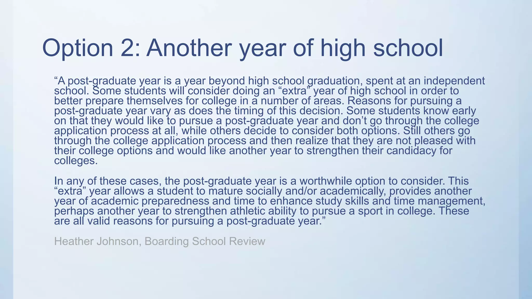 Option 2: Another year of high school
“A post-graduate year is a year beyond high school graduation, spent at an independent
school. Some students will consider doing an “extra” year of high school in order to
better prepare themselves for college in a number of areas. Reasons for pursuing a
post-graduate year vary as does the timing of this decision. Some students know early
on that they would like to pursue a post-graduate year and don’t go through the college
application process at all, while others decide to consider both options. Still others go
through the college application process and then realize that they are not pleased with
their college options and would like another year to strengthen their candidacy for
colleges.
In any of these cases, the post-graduate year is a worthwhile option to consider. This
“extra” year allows a student to mature socially and/or academically, provides another
year of academic preparedness and time to enhance study skills and time management,
perhaps another year to strengthen athletic ability to pursue a sport in college. These
are all valid reasons for pursuing a post-graduate year.”
Heather Johnson, Boarding School Review
 