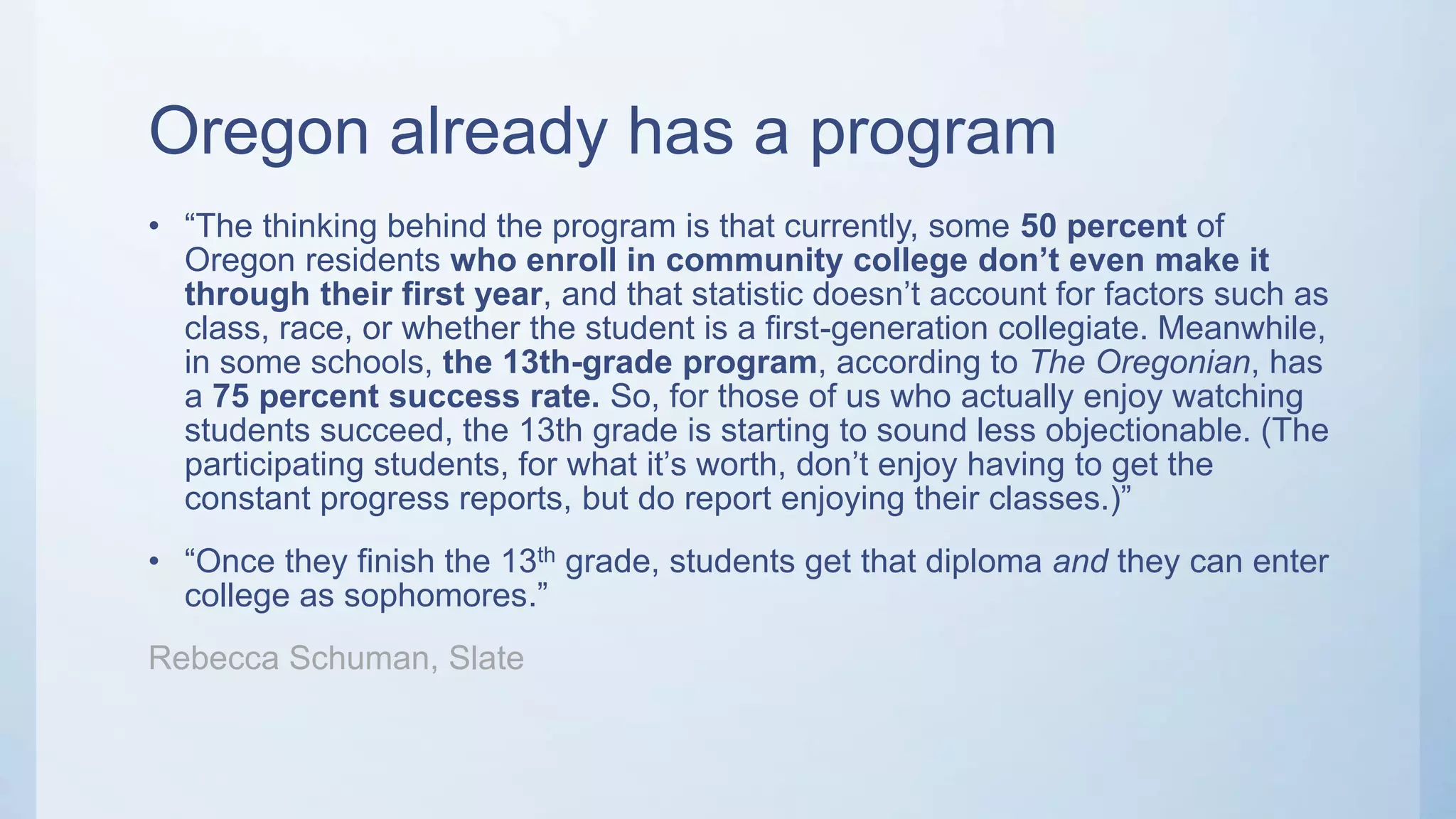 Oregon already has a program
• “The thinking behind the program is that currently, some 50 percent of
Oregon residents who enroll in community college don’t even make it
through their first year, and that statistic doesn’t account for factors such as
class, race, or whether the student is a first-generation collegiate. Meanwhile,
in some schools, the 13th-grade program, according to The Oregonian, has
a 75 percent success rate. So, for those of us who actually enjoy watching
students succeed, the 13th grade is starting to sound less objectionable. (The
participating students, for what it’s worth, don’t enjoy having to get the
constant progress reports, but do report enjoying their classes.)”
• “Once they finish the 13th grade, students get that diploma and they can enter
college as sophomores.”
Rebecca Schuman, Slate
 