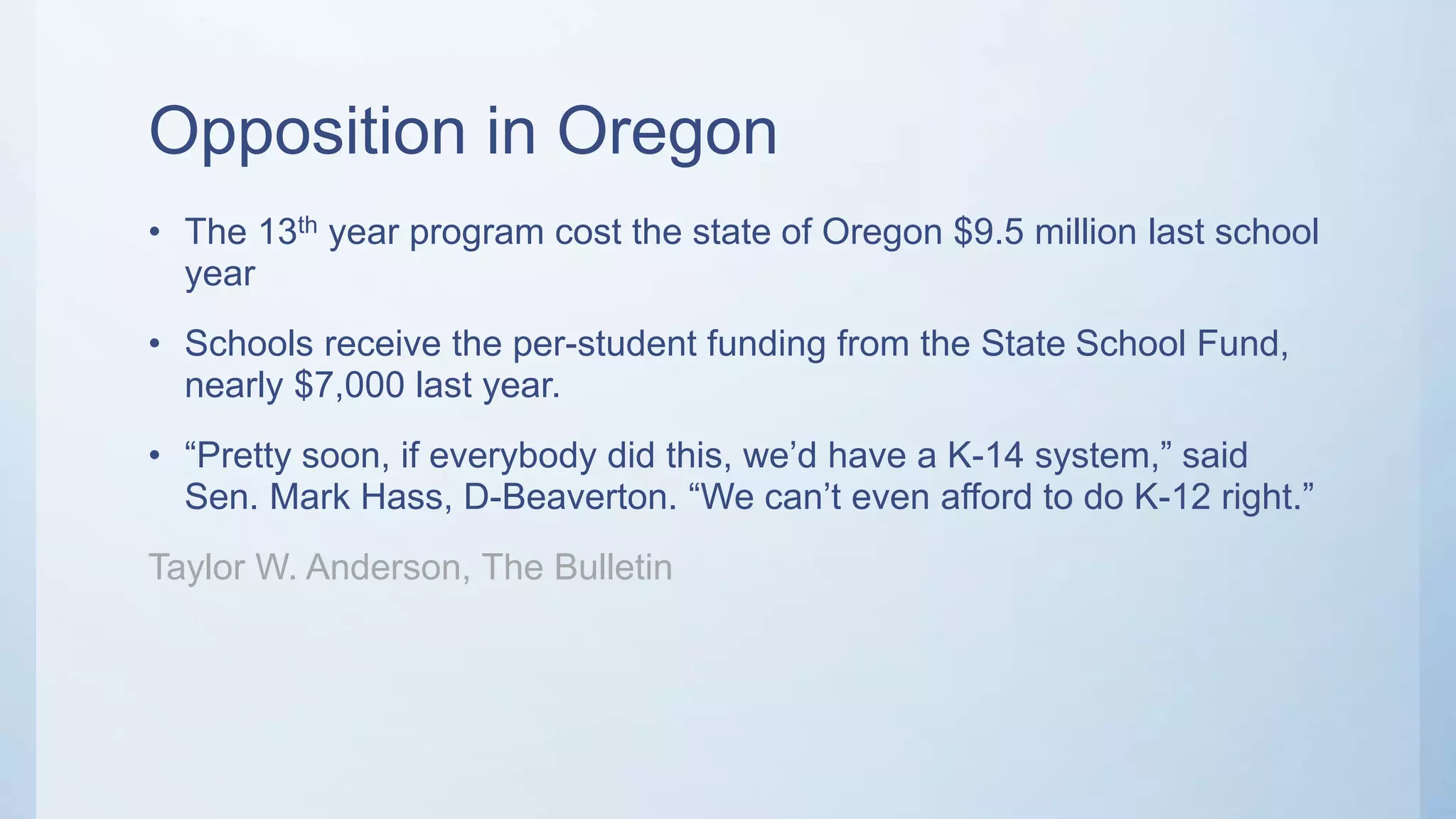 Opposition in Oregon
• The 13th year program cost the state of Oregon $9.5 million last school
year
• Schools receive the per-student funding from the State School Fund,
nearly $7,000 last year.
• “Pretty soon, if everybody did this, we’d have a K-14 system,” said
Sen. Mark Hass, D-Beaverton. “We can’t even afford to do K-12 right.”
Taylor W. Anderson, The Bulletin
 