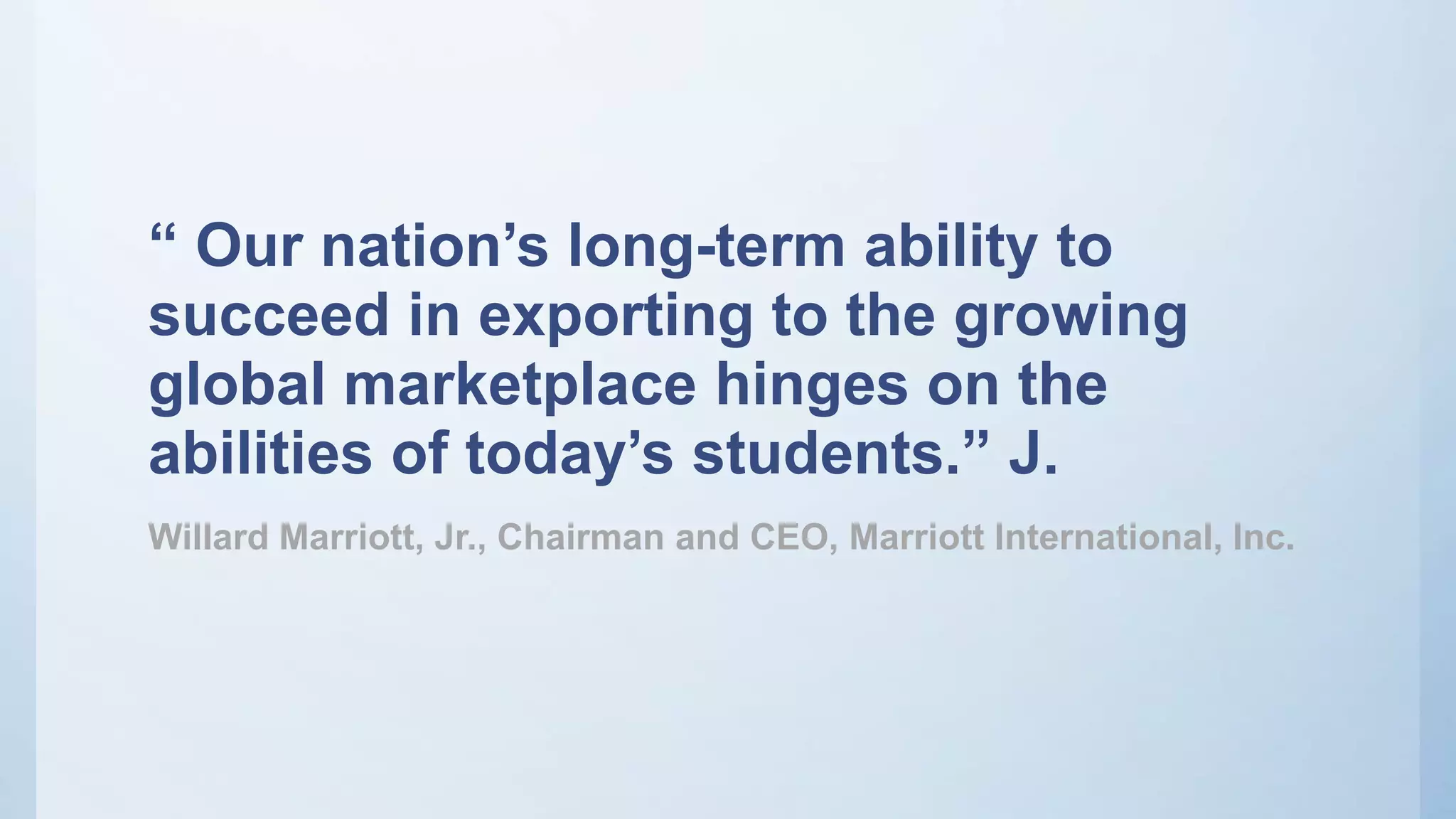 “ Our nation’s long-term ability to
succeed in exporting to the growing
global marketplace hinges on the
abilities of today’s students.” J.
Willard Marriott, Jr., Chairman and CEO, Marriott International, Inc.
 