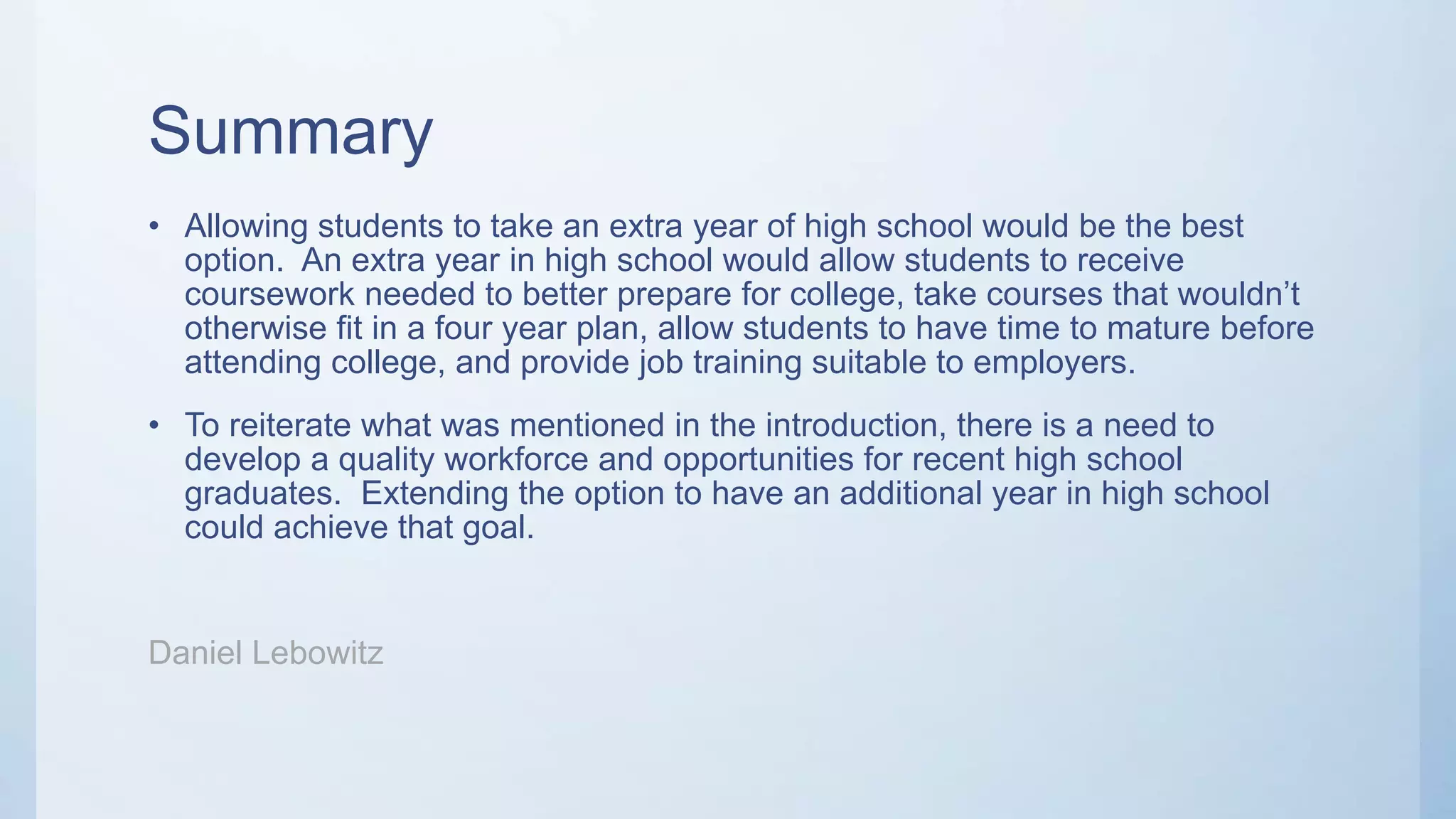 Summary
• Allowing students to take an extra year of high school would be the best
option. An extra year in high school would allow students to receive
coursework needed to better prepare for college, take courses that wouldn’t
otherwise fit in a four year plan, allow students to have time to mature before
attending college, and provide job training suitable to employers.
• To reiterate what was mentioned in the introduction, there is a need to
develop a quality workforce and opportunities for recent high school
graduates. Extending the option to have an additional year in high school
could achieve that goal.
Daniel Lebowitz
 