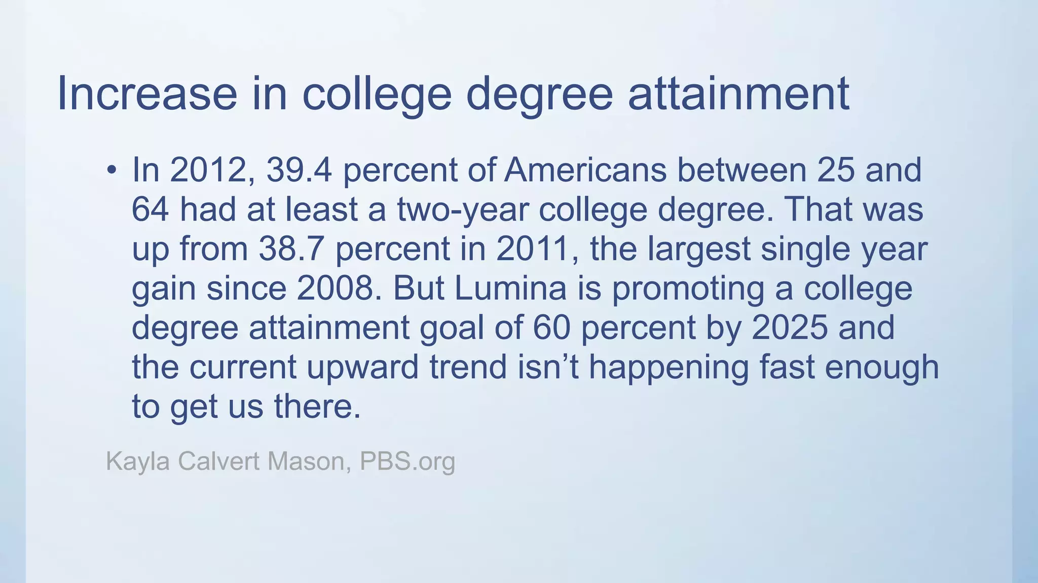 Increase in college degree attainment
• In 2012, 39.4 percent of Americans between 25 and
64 had at least a two-year college degree. That was
up from 38.7 percent in 2011, the largest single year
gain since 2008. But Lumina is promoting a college
degree attainment goal of 60 percent by 2025 and
the current upward trend isn’t happening fast enough
to get us there.
Kayla Calvert Mason, PBS.org
 