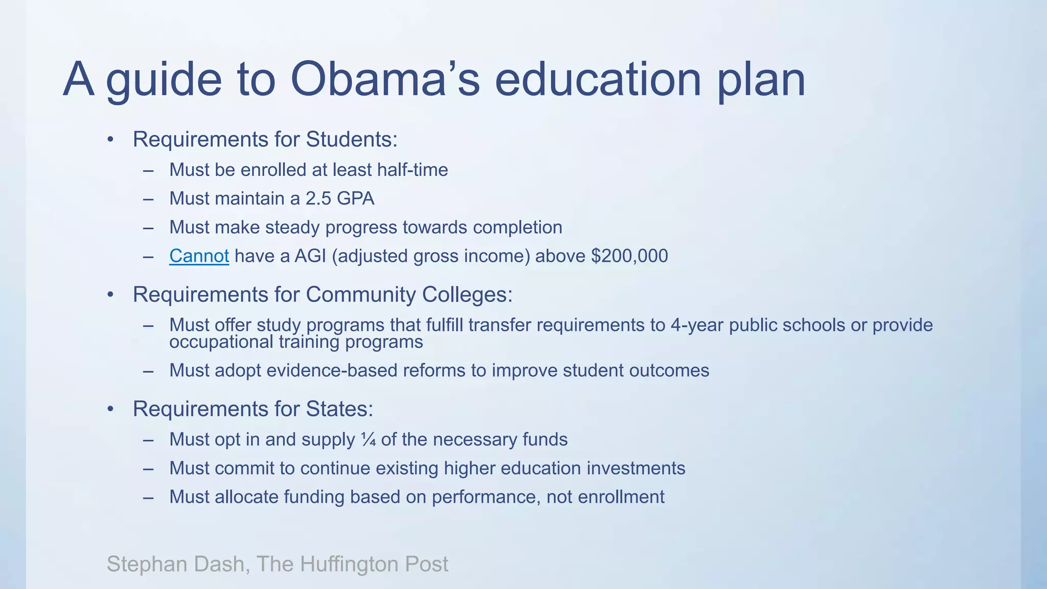 A guide to Obama’s education plan
• Requirements for Students:
– Must be enrolled at least half-time
– Must maintain a 2.5 GPA
– Must make steady progress towards completion
– Cannot have a AGI (adjusted gross income) above $200,000
• Requirements for Community Colleges:
– Must offer study programs that fulfill transfer requirements to 4-year public schools or provide
occupational training programs
– Must adopt evidence-based reforms to improve student outcomes
• Requirements for States:
– Must opt in and supply ¼ of the necessary funds
– Must commit to continue existing higher education investments
– Must allocate funding based on performance, not enrollment
Stephan Dash, The Huffington Post
 