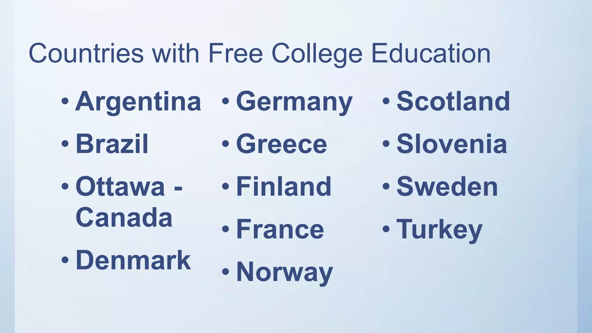 Countries with Free College Education
• Argentina
• Brazil
• Ottawa -
Canada
• Denmark
• Germany
• Greece
• Finland
• France
• Norway
• Scotland
• Slovenia
• Sweden
• Turkey
 