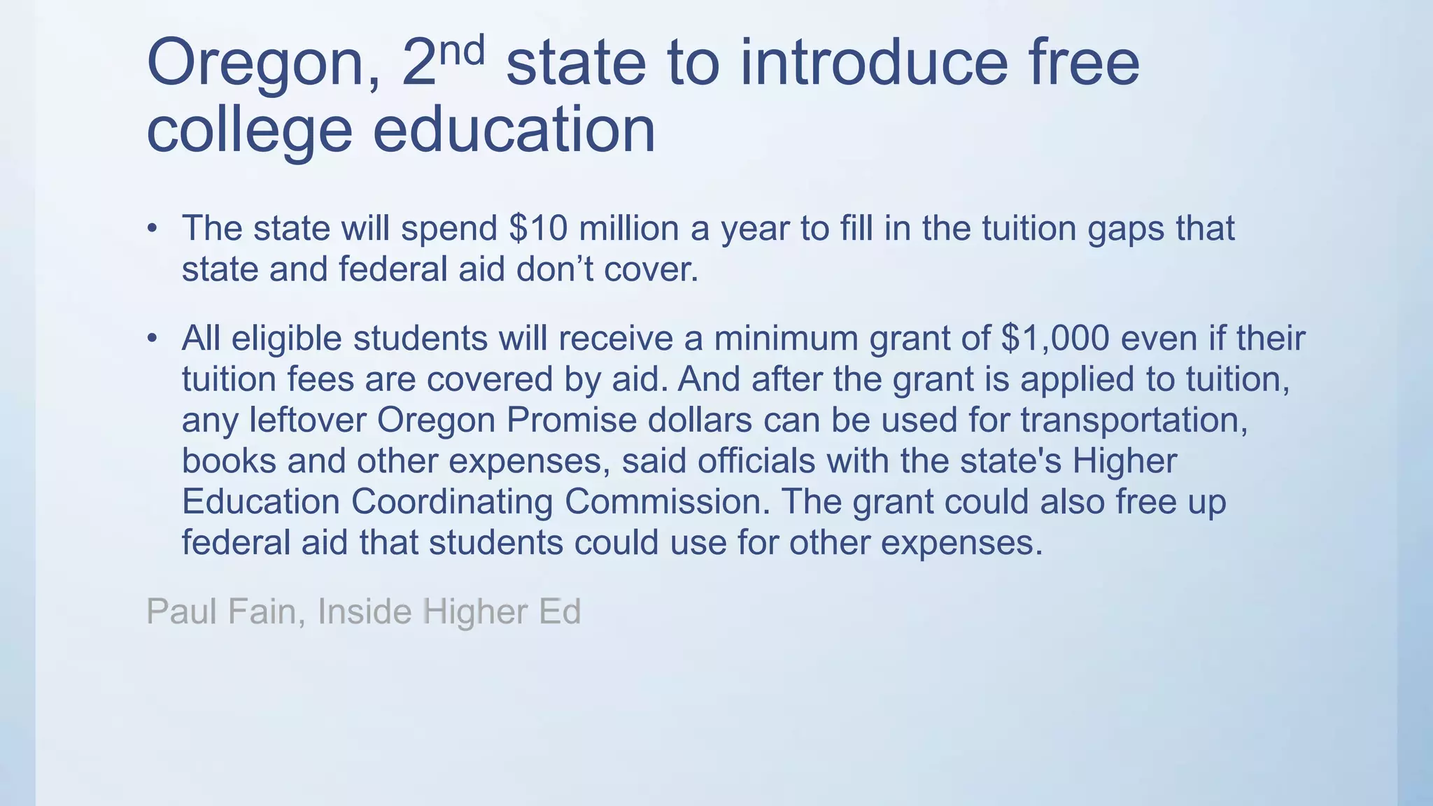Oregon, 2nd state to introduce free
college education
• The state will spend $10 million a year to fill in the tuition gaps that
state and federal aid don’t cover.
• All eligible students will receive a minimum grant of $1,000 even if their
tuition fees are covered by aid. And after the grant is applied to tuition,
any leftover Oregon Promise dollars can be used for transportation,
books and other expenses, said officials with the state's Higher
Education Coordinating Commission. The grant could also free up
federal aid that students could use for other expenses.
Paul Fain, Inside Higher Ed
 