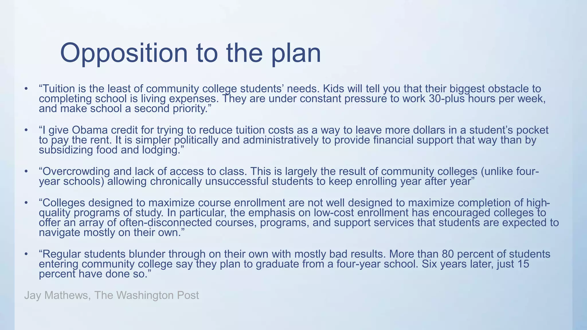 Opposition to the plan
• “Tuition is the least of community college students’ needs. Kids will tell you that their biggest obstacle to
completing school is living expenses. They are under constant pressure to work 30-plus hours per week,
and make school a second priority.”
• “I give Obama credit for trying to reduce tuition costs as a way to leave more dollars in a student’s pocket
to pay the rent. It is simpler politically and administratively to provide financial support that way than by
subsidizing food and lodging.”
• “Overcrowding and lack of access to class. This is largely the result of community colleges (unlike four-
year schools) allowing chronically unsuccessful students to keep enrolling year after year”
• “Colleges designed to maximize course enrollment are not well designed to maximize completion of high-
quality programs of study. In particular, the emphasis on low-cost enrollment has encouraged colleges to
offer an array of often-disconnected courses, programs, and support services that students are expected to
navigate mostly on their own.”
• “Regular students blunder through on their own with mostly bad results. More than 80 percent of students
entering community college say they plan to graduate from a four-year school. Six years later, just 15
percent have done so.”
Jay Mathews, The Washington Post
 
