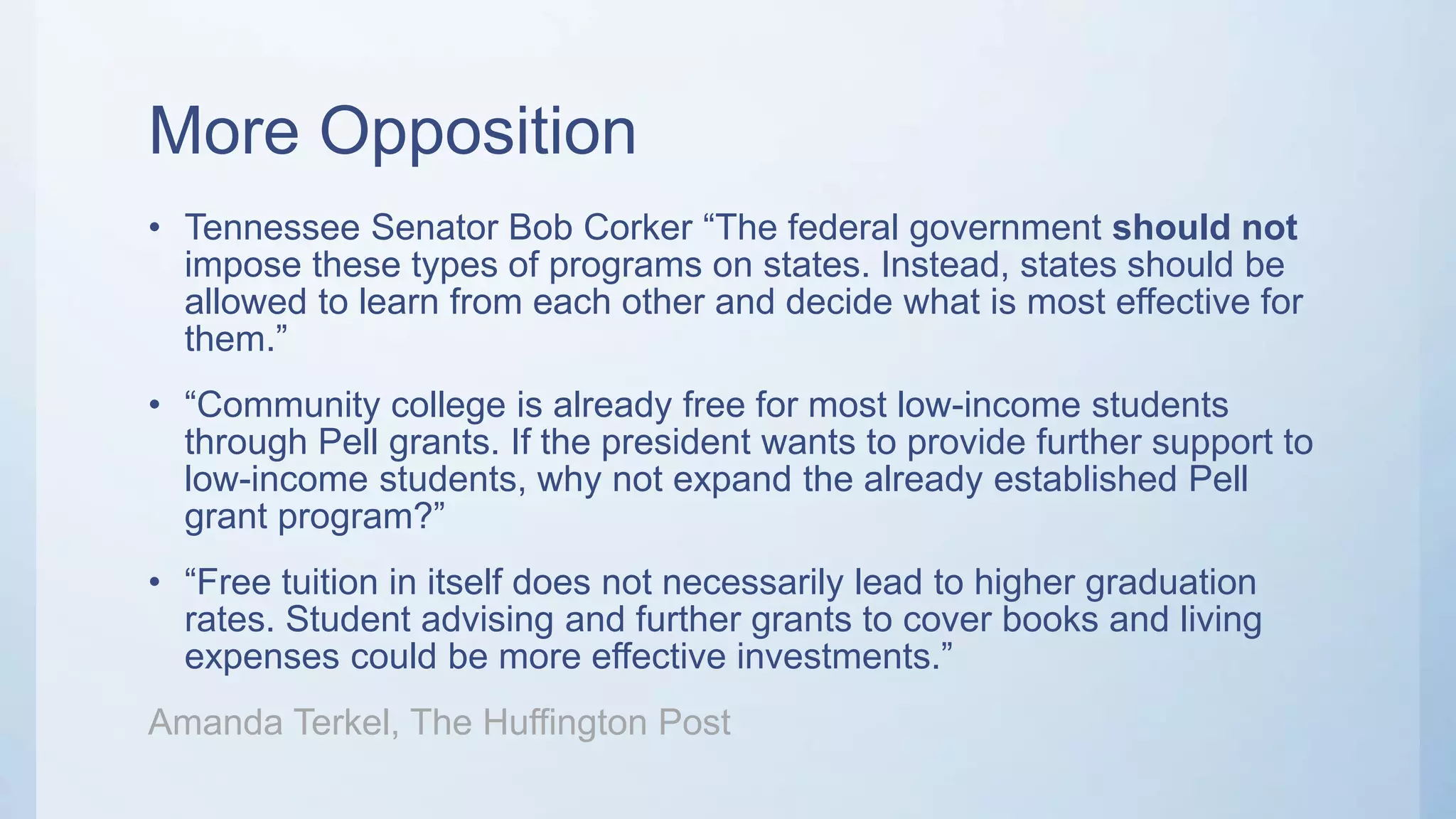 More Opposition
• Tennessee Senator Bob Corker “The federal government should not
impose these types of programs on states. Instead, states should be
allowed to learn from each other and decide what is most effective for
them.”
• “Community college is already free for most low-income students
through Pell grants. If the president wants to provide further support to
low-income students, why not expand the already established Pell
grant program?”
• “Free tuition in itself does not necessarily lead to higher graduation
rates. Student advising and further grants to cover books and living
expenses could be more effective investments.”
Amanda Terkel, The Huffington Post
 