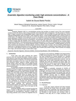 1
Anaerobic digestion monitoring under high ammonia concentrations – A
Case Study
Isabel de Sousa Baeta Paixão
Master Degree in Biological Engineering, Instituto Superior Técnico, Lisbon, Portugal
Tratolixo E.I.M., Anaerobic Digestion Plant, Mafra, Portugal
June 2016
Abstract
Anaerobic Digestion (AD) is a microbiological process that provides an answer to two of the most important
problems of the XXI century: clean energy production and sustainable waste management. The AD process at Tratolixo
plant, in Mafra, transforms the biodegradable organic matter present in the pre-sorted municipal solid waste plus source
collected biodegradable waste into biogas, under mesophilic regime, in three parallel digesters with a working volume of
3150m3
/each. The objective of this work was to monitor and analyse of the most important operational parameters and
waste degradation inhibitors at the AD Plant process, in an effort to understand their influence in biogas production and
quality, especially regarding ammonia concentrations. This parameter was measured by direct Kjeldahl distillation method,
in order to assess also the reliability of the methods used in the plant. Main results highlight that an average biogas
productivity of 600 Nm3
/ t VS is being achieved at a feeding loading rate of 7.2 t VS/m3
.d. Waste feeding TS content average
is 50% of which 35% are VS. The process depends mostly on waste load and composition, available alkalinity and pH as
well as feeding and temperature selected regimes. Ammonia nitrogen even at 4±1g/L was not inhibiting methanogens
mainly due to operating temperature and pH. AD plant has been successful in obtaining a good biogas yield and quality
(57% CH4). Liquid effluent is sent to an in house WWTP with a soluble COD content of 25g/L, which includes VFA ranging
from 2-4g/L, and ammonia nitrogen content within 2-4g/L.
Keywords: Anaerobic Digestion, Ammonia Inhibition, Ammonia Quantification, COD, AD Monitoring
1. Introduction
Fossil fuels have been powering the world’s
economy since the Industrial Revolution. However, being a
finite resource, prices have been suffering severe increases,
following the tendency of demand. The burning of fossil fuels
have been accounted as the main cause for Greenhouse
Gas Emissions (GHG), leading to global warming and
climate change, which have been in the spotlight recently
due to increased public and political awareness regarding
environmental issues.
As population increases and searches for a higher
standard of living, the tendency is to consume more goods
(Tchobanoglous G. K., 2002). Consequently, Municipal Solid
Waste (MSW) production has been growing severely. Until
recently, the most widely spread method of MSW disposal
was landfilling, but despite being the easiest and least
expensive way for disposal, many environmental risks and
constraints are associated with it, such as soil pollution and
GHG emissions. In addition, as a significant portion of waste
can be reused and recycled, by promoting these practices
we are contributing to minimize the amount of waste
accumulated, and in need of disposal, while simultaneously
turning waste materials into resources, lowering
environmental impacts and reducing the amount of energy
consumed in making new goods. This is the basis for the
Circular Economy Strategy.
Anaerobic Digestion (AD) is a process by which the
Organic Fraction of Municipal Solid Waste (OFMSW) is
decomposed by microorganisms, resulting in biogas with
high energy potential, and a nutrient rich digestate that can
be used as a soil conditioner. OFMSW is the largest fraction
of MSW (accounting from 35% to 50% (Castro, 2015)), and
has been recognized for several decades as a valuable
resource due to its potential of conversion into useful sub-
products. While producing added-value products, such as
biogas which can be used to generate clean energy, from
materials that would be otherwise be thrown away, the
process allows for a carbon neutral cycle (Vögeli, 2014), also
reducing the amount of waste sent to landfill and its
subsequent GHG emissions, complying with European goals
and legislation.
Biogas is generally composed of 48-65% of
Methane (CH4), 36-41% of Carbon Dioxide (CO2), about 17%
of Nitrogen, and traces of O2, H2S and other gases (Khalid,
2011). Biogas can be produced from energy crops, such as
maize, or biodegradable wastes, including sewage and food
waste. Different sources lead to different specific
compositions. Its yield is affected by several factors. Europe
had almost 8 million tons of organic treatment capacity in 244
plants, accounting for 25% of Europe’s biological treatment
(Adekunle, 2015).
1.1. The AD Process
1.1.1. Hydrolysis
In this step, organic polymers and other insoluble
organic molecules are broken down into smaller soluble
compounds by strict anaerobes and facultative bacteria.
Nitrogen plays an important role in AD, being necessary for
the formation of new biomass and ammonia, which is
released in this step and is a major contributor to pH
 