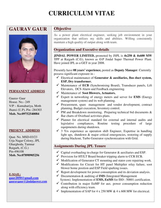 CURRICULUM VITAE
GAURAV GAUR
PERMANENT ADDRESS
Gaurav Gaur
House. No.- 249
V/P – Kumahariya, Moth
Jhansi (U.P), Pin -284303
Mob. No:09752540084
PRESENT ADDRESS
Quat. No. MSD-03/23
Urja Nagar Colony, JPL
Gharghoda, Tamnar
Raigarh, (C.G.)
Pin-496108
Mob. No:07898905256
E-MAIL:
gaur2050@gmail.com
gauravgaur@jindalpower.com
Objective
As a power plant electrical engineer, seeking job environment in your
organization that utilizes my skills and abilities. Willing consistently
maintain a high quality of output along with team.
Organization and Executive details
JINDAL POWER LIMITED, promoted by JSPL is 4x250 & 4x600 MW
TPP at Raigarh (C.G), known as O.P Jindal Super Thermal Power Plant.
Have joined JPL as a GET in year 2008.
Presently have 08 years’ experience, posted as Deputy Manager. Currently
possess significant exposure in -
Electrical maintenance of Generator & auxiliaries, Bus duct system,
ESP, Dry transformer.
Maintenance of ECB (Synchronising Board), Transducer panels, Lift
Elevators, DCS Alarm and Feedback engineering.
Maintenance of Soot Blowers, Actuators.
Expert in networking of energy meters and server for EMS (Energy
management system) and its web planning.
Procurement, spare management and vendor development, contract
planning, Budget execution, Inventory control.
PM and Breakdown monitoring, Preparing technical bid documents &
Bar charts of Overhaul activities plans.
Planner for electrical standard for external and internal audits and
legislative compliances, Routine testing procedure of large
equipmenets during shutdown.
3 Yrs experience as operation shift Engineer, Expertise in handling
light ups, shutdown & major critical emergencies, restoring of supply
during blackout, Turbo Generator synchronization with Grid.
Assignments During JPL Tenure
Capital overhauling in-charge for Generator & auxiliaries and ESP.
Provision for HT/LT Board breaker tripping alarm to CCR ECB.
Modification of Generator CT mounting and stator core repairing work.
Modifications for Circuit for HT panel Multiplier relay failure, soot
blower home position and ESP Field sparking issues.
Report development for power consumption and its deviation analysis.
Documentation & auditing of IMS (Integrated Management
System). Implementation of EMS, EnMS for ISO : 50001 certification.
Contribution in major EnMP for aux. power consumption reduction
along with efficiency team.
Implementation of SAP for 4 x 250 MW & 4 x 600 MW for electrical.
 